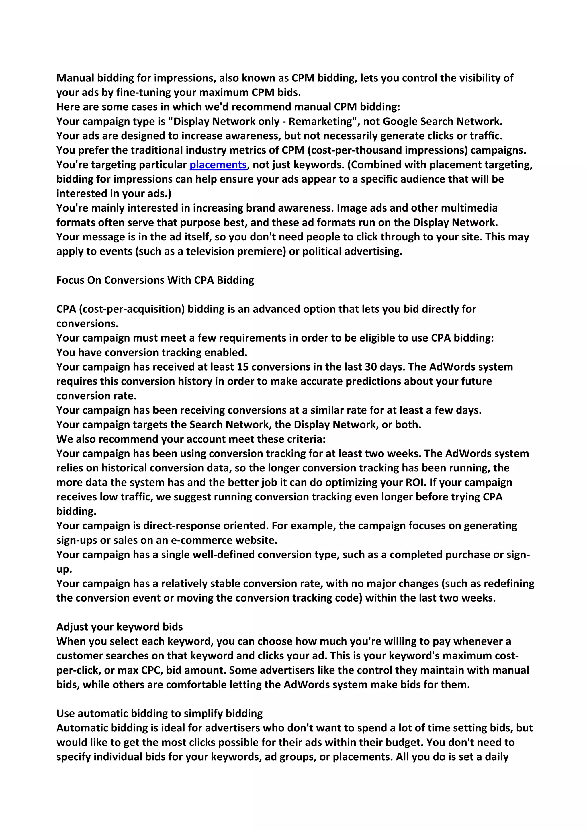 Manual bidding for impressions, also known as CPM bidding, lets you control the visibility of your ads by fine-tuning your maximum CPM bids. 
Here are some cases in which we'd recommend manual CPM bidding: 
Your campaign type is "Display Network only - Remarketing", not Google Search Network. 
Your ads are designed to increase awareness, but not necessarily generate clicks or traffic. 
You prefer the traditional industry metrics of CPM (cost-per-thousand impressions) campaigns. 
You're targeting particular placements, not just keywords. (Combined with placement targeting, bidding for impressions can help ensure your ads appear to a specific audience that will be interested in your ads.) 
You're mainly interested in increasing brand awareness. Image ads and other multimedia formats often serve that purpose best, and these ad formats run on the Display Network. 
Your message is in the ad itself, so you don't need people to click through to your site. This may apply to events (such as a television premiere) or political advertising. 
Focus On Conversions With CPA Bidding 
CPA (cost-per-acquisition) bidding is an advanced option that lets you bid directly for conversions. 
Your campaign must meet a few requirements in order to be eligible to use CPA bidding: 
You have conversion tracking enabled. 
Your campaign has received at least 15 conversions in the last 30 days. The AdWords system requires this conversion history in order to make accurate predictions about your future conversion rate. 
Your campaign has been receiving conversions at a similar rate for at least a few days. 
Your campaign targets the Search Network, the Display Network, or both. 
We also recommend your account meet these criteria: 
Your campaign has been using conversion tracking for at least two weeks. The AdWords system relies on historical conversion data, so the longer conversion tracking has been running, the more data the system has and the better job it can do optimizing your ROI. If your campaign receives low traffic, we suggest running conversion tracking even longer before trying CPA bidding. 
Your campaign is direct-response oriented. For example, the campaign focuses on generating sign-ups or sales on an e-commerce website. 
Your campaign has a single well-defined conversion type, such as a completed purchase or sign- up. 
Your campaign has a relatively stable conversion rate, with no major changes (such as redefining the conversion event or moving the conversion tracking code) within the last two weeks. 
Adjust your keyword bids 
When you select each keyword, you can choose how much you're willing to pay whenever a customer searches on that keyword and clicks your ad. This is your keyword's maximum cost- per-click, or max CPC, bid amount. Some advertisers like the control they maintain with manual bids, while others are comfortable letting the AdWords system make bids for them. 
Use automatic bidding to simplify bidding 
Automatic bidding is ideal for advertisers who don't want to spend a lot of time setting bids, but would like to get the most clicks possible for their ads within their budget. You don't need to specify individual bids for your keywords, ad groups, or placements. All you do is set a daily  