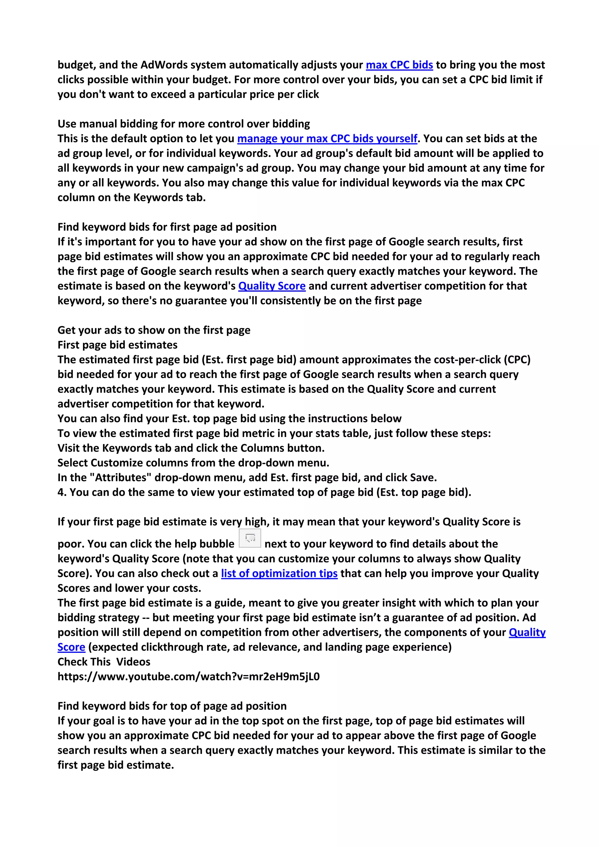 budget, and the AdWords system automatically adjusts your max CPC bids to bring you the most clicks possible within your budget. For more control over your bids, you can set a CPC bid limit if you don't want to exceed a particular price per click 
Use manual bidding for more control over bidding 
This is the default option to let you manage your max CPC bids yourself. You can set bids at the ad group level, or for individual keywords. Your ad group's default bid amount will be applied to all keywords in your new campaign's ad group. You may change your bid amount at any time for any or all keywords. You also may change this value for individual keywords via the max CPC column on the Keywords tab. 
Find keyword bids for first page ad position 
If it's important for you to have your ad show on the first page of Google search results, first page bid estimates will show you an approximate CPC bid needed for your ad to regularly reach the first page of Google search results when a search query exactly matches your keyword. The estimate is based on the keyword's Quality Score and current advertiser competition for that keyword, so there's no guarantee you'll consistently be on the first page 
Get your ads to show on the first page 
First page bid estimates 
The estimated first page bid (Est. first page bid) amount approximates the cost-per-click (CPC) bid needed for your ad to reach the first page of Google search results when a search query exactly matches your keyword. This estimate is based on the Quality Score and current advertiser competition for that keyword. 
You can also find your Est. top page bid using the instructions below 
To view the estimated first page bid metric in your stats table, just follow these steps: 
Visit the Keywords tab and click the Columns button. 
Select Customize columns from the drop-down menu. 
In the "Attributes" drop-down menu, add Est. first page bid, and click Save. 
4. You can do the same to view your estimated top of page bid (Est. top page bid). 
If your first page bid estimate is very high, it may mean that your keyword's Quality Score is poor. You can click the help bubble next to your keyword to find details about the keyword's Quality Score (note that you can customize your columns to always show Quality Score). You can also check out a list of optimization tips that can help you improve your Quality Scores and lower your costs. 
The first page bid estimate is a guide, meant to give you greater insight with which to plan your bidding strategy -- but meeting your first page bid estimate isn’t a guarantee of ad position. Ad position will still depend on competition from other advertisers, the components of your Quality Score (expected clickthrough rate, ad relevance, and landing page experience) 
Check This Videos 
https://www.youtube.com/watch?v=mr2eH9m5jL0 
Find keyword bids for top of page ad position 
If your goal is to have your ad in the top spot on the first page, top of page bid estimates will show you an approximate CPC bid needed for your ad to appear above the first page of Google search results when a search query exactly matches your keyword. This estimate is similar to the first page bid estimate.  
