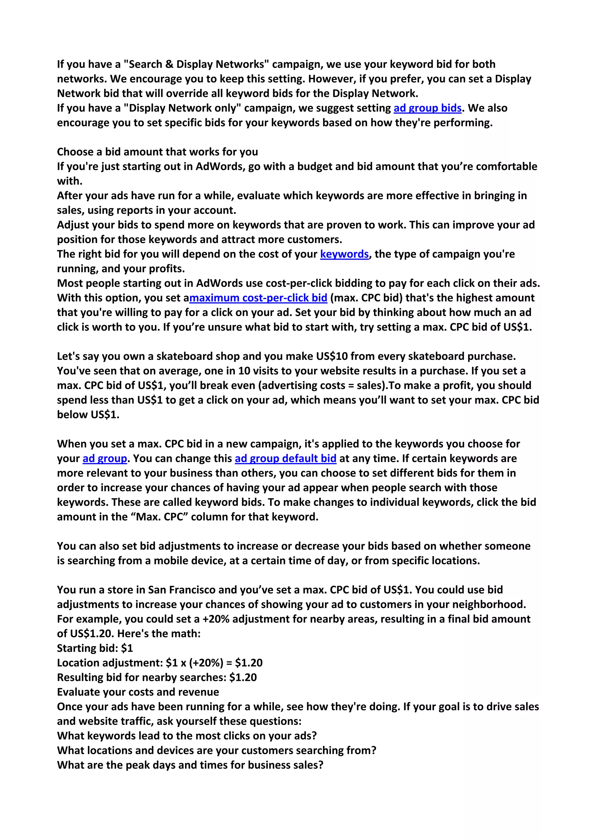 If you have a "Search & Display Networks" campaign, we use your keyword bid for both networks. We encourage you to keep this setting. However, if you prefer, you can set a Display Network bid that will override all keyword bids for the Display Network. 
If you have a "Display Network only" campaign, we suggest setting ad group bids. We also encourage you to set specific bids for your keywords based on how they're performing. 
Choose a bid amount that works for you 
If you're just starting out in AdWords, go with a budget and bid amount that you’re comfortable with. 
After your ads have run for a while, evaluate which keywords are more effective in bringing in sales, using reports in your account. 
Adjust your bids to spend more on keywords that are proven to work. This can improve your ad position for those keywords and attract more customers. 
The right bid for you will depend on the cost of your keywords, the type of campaign you're running, and your profits. 
Most people starting out in AdWords use cost-per-click bidding to pay for each click on their ads. With this option, you set amaximum cost-per-click bid (max. CPC bid) that's the highest amount that you're willing to pay for a click on your ad. Set your bid by thinking about how much an ad click is worth to you. If you’re unsure what bid to start with, try setting a max. CPC bid of US$1. 
Let's say you own a skateboard shop and you make US$10 from every skateboard purchase. You've seen that on average, one in 10 visits to your website results in a purchase. If you set a max. CPC bid of US$1, you’ll break even (advertising costs = sales).To make a profit, you should spend less than US$1 to get a click on your ad, which means you’ll want to set your max. CPC bid below US$1. 
When you set a max. CPC bid in a new campaign, it's applied to the keywords you choose for your ad group. You can change this ad group default bid at any time. If certain keywords are more relevant to your business than others, you can choose to set different bids for them in order to increase your chances of having your ad appear when people search with those keywords. These are called keyword bids. To make changes to individual keywords, click the bid amount in the “Max. CPC” column for that keyword. 
You can also set bid adjustments to increase or decrease your bids based on whether someone is searching from a mobile device, at a certain time of day, or from specific locations. 
You run a store in San Francisco and you’ve set a max. CPC bid of US$1. You could use bid adjustments to increase your chances of showing your ad to customers in your neighborhood. For example, you could set a +20% adjustment for nearby areas, resulting in a final bid amount of US$1.20. Here's the math: 
Starting bid: $1 Location adjustment: $1 x (+20%) = $1.20 Resulting bid for nearby searches: $1.20 
Evaluate your costs and revenue 
Once your ads have been running for a while, see how they're doing. If your goal is to drive sales and website traffic, ask yourself these questions: 
What keywords lead to the most clicks on your ads? 
What locations and devices are your customers searching from? 
What are the peak days and times for business sales?  