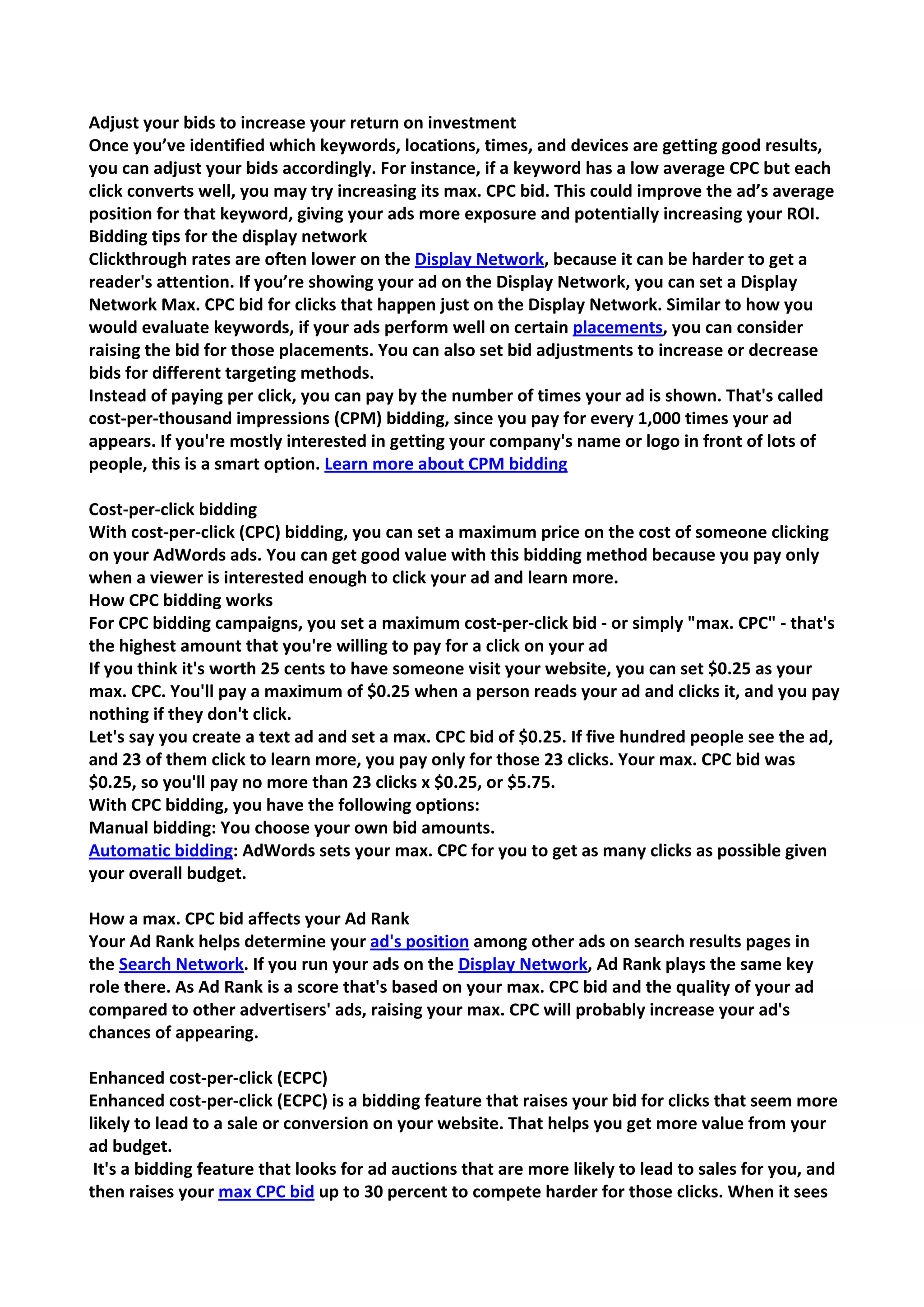 Adjust your bids to increase your return on investment 
Once you’ve identified which keywords, locations, times, and devices are getting good results, you can adjust your bids accordingly. For instance, if a keyword has a low average CPC but each click converts well, you may try increasing its max. CPC bid. This could improve the ad’s average position for that keyword, giving your ads more exposure and potentially increasing your ROI. 
Bidding tips for the display network 
Clickthrough rates are often lower on the Display Network, because it can be harder to get a reader's attention. If you’re showing your ad on the Display Network, you can set a Display Network Max. CPC bid for clicks that happen just on the Display Network. Similar to how you would evaluate keywords, if your ads perform well on certain placements, you can consider raising the bid for those placements. You can also set bid adjustments to increase or decrease bids for different targeting methods. 
Instead of paying per click, you can pay by the number of times your ad is shown. That's called cost-per-thousand impressions (CPM) bidding, since you pay for every 1,000 times your ad appears. If you're mostly interested in getting your company's name or logo in front of lots of people, this is a smart option. Learn more about CPM bidding 
Cost-per-click bidding 
With cost-per-click (CPC) bidding, you can set a maximum price on the cost of someone clicking on your AdWords ads. You can get good value with this bidding method because you pay only when a viewer is interested enough to click your ad and learn more. 
How CPC bidding works 
For CPC bidding campaigns, you set a maximum cost-per-click bid - or simply "max. CPC" - that's the highest amount that you're willing to pay for a click on your ad 
If you think it's worth 25 cents to have someone visit your website, you can set $0.25 as your max. CPC. You'll pay a maximum of $0.25 when a person reads your ad and clicks it, and you pay nothing if they don't click. 
Let's say you create a text ad and set a max. CPC bid of $0.25. If five hundred people see the ad, and 23 of them click to learn more, you pay only for those 23 clicks. Your max. CPC bid was $0.25, so you'll pay no more than 23 clicks x $0.25, or $5.75. 
With CPC bidding, you have the following options: 
Manual bidding: You choose your own bid amounts. 
Automatic bidding: AdWords sets your max. CPC for you to get as many clicks as possible given your overall budget. 
How a max. CPC bid affects your Ad Rank 
Your Ad Rank helps determine your ad's position among other ads on search results pages in the Search Network. If you run your ads on the Display Network, Ad Rank plays the same key role there. As Ad Rank is a score that's based on your max. CPC bid and the quality of your ad compared to other advertisers' ads, raising your max. CPC will probably increase your ad's chances of appearing. 
Enhanced cost-per-click (ECPC) 
Enhanced cost-per-click (ECPC) is a bidding feature that raises your bid for clicks that seem more likely to lead to a sale or conversion on your website. That helps you get more value from your ad budget. 
It's a bidding feature that looks for ad auctions that are more likely to lead to sales for you, and then raises your max CPC bid up to 30 percent to compete harder for those clicks. When it sees  