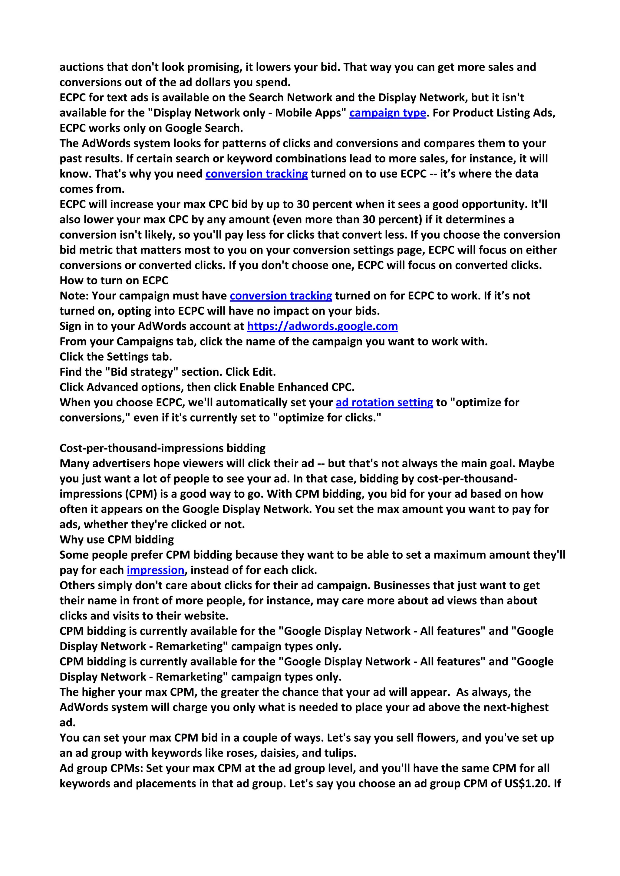 auctions that don't look promising, it lowers your bid. That way you can get more sales and conversions out of the ad dollars you spend. 
ECPC for text ads is available on the Search Network and the Display Network, but it isn't available for the "Display Network only - Mobile Apps" campaign type. For Product Listing Ads, ECPC works only on Google Search. 
The AdWords system looks for patterns of clicks and conversions and compares them to your past results. If certain search or keyword combinations lead to more sales, for instance, it will know. That's why you need conversion tracking turned on to use ECPC -- it’s where the data comes from. 
ECPC will increase your max CPC bid by up to 30 percent when it sees a good opportunity. It'll also lower your max CPC by any amount (even more than 30 percent) if it determines a conversion isn't likely, so you'll pay less for clicks that convert less. If you choose the conversion bid metric that matters most to you on your conversion settings page, ECPC will focus on either conversions or converted clicks. If you don't choose one, ECPC will focus on converted clicks. 
How to turn on ECPC 
Note: Your campaign must have conversion tracking turned on for ECPC to work. If it’s not turned on, opting into ECPC will have no impact on your bids. 
Sign in to your AdWords account at https://adwords.google.com 
From your Campaigns tab, click the name of the campaign you want to work with. 
Click the Settings tab. 
Find the "Bid strategy" section. Click Edit. 
Click Advanced options, then click Enable Enhanced CPC. 
When you choose ECPC, we'll automatically set your ad rotation setting to "optimize for conversions," even if it's currently set to "optimize for clicks." 
Cost-per-thousand-impressions bidding 
Many advertisers hope viewers will click their ad -- but that's not always the main goal. Maybe you just want a lot of people to see your ad. In that case, bidding by cost-per-thousand- impressions (CPM) is a good way to go. With CPM bidding, you bid for your ad based on how often it appears on the Google Display Network. You set the max amount you want to pay for ads, whether they're clicked or not. 
Why use CPM bidding 
Some people prefer CPM bidding because they want to be able to set a maximum amount they'll pay for each impression, instead of for each click. 
Others simply don't care about clicks for their ad campaign. Businesses that just want to get their name in front of more people, for instance, may care more about ad views than about clicks and visits to their website. 
CPM bidding is currently available for the "Google Display Network - All features" and "Google Display Network - Remarketing" campaign types only. 
CPM bidding is currently available for the "Google Display Network - All features" and "Google Display Network - Remarketing" campaign types only. 
The higher your max CPM, the greater the chance that your ad will appear. As always, the AdWords system will charge you only what is needed to place your ad above the next-highest ad. 
You can set your max CPM bid in a couple of ways. Let's say you sell flowers, and you've set up an ad group with keywords like roses, daisies, and tulips. 
Ad group CPMs: Set your max CPM at the ad group level, and you'll have the same CPM for all keywords and placements in that ad group. Let's say you choose an ad group CPM of US$1.20. If  
