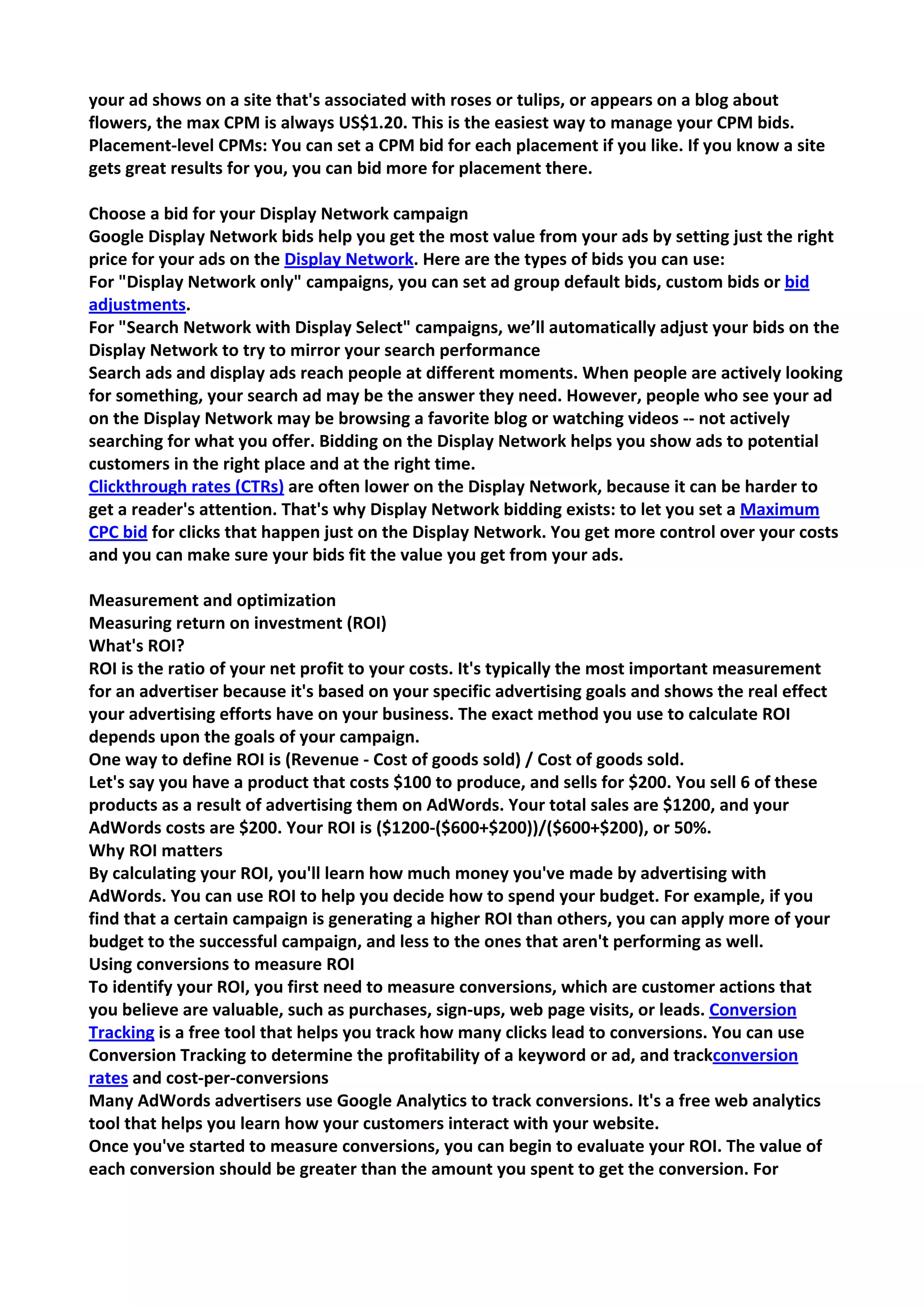 your ad shows on a site that's associated with roses or tulips, or appears on a blog about flowers, the max CPM is always US$1.20. This is the easiest way to manage your CPM bids. 
Placement-level CPMs: You can set a CPM bid for each placement if you like. If you know a site gets great results for you, you can bid more for placement there. 
Choose a bid for your Display Network campaign 
Google Display Network bids help you get the most value from your ads by setting just the right price for your ads on the Display Network. Here are the types of bids you can use: 
For "Display Network only" campaigns, you can set ad group default bids, custom bids or bid adjustments. 
For "Search Network with Display Select" campaigns, we’ll automatically adjust your bids on the Display Network to try to mirror your search performance 
Search ads and display ads reach people at different moments. When people are actively looking for something, your search ad may be the answer they need. However, people who see your ad on the Display Network may be browsing a favorite blog or watching videos -- not actively searching for what you offer. Bidding on the Display Network helps you show ads to potential customers in the right place and at the right time. 
Clickthrough rates (CTRs) are often lower on the Display Network, because it can be harder to get a reader's attention. That's why Display Network bidding exists: to let you set a Maximum CPC bid for clicks that happen just on the Display Network. You get more control over your costs and you can make sure your bids fit the value you get from your ads. 
Measurement and optimization 
Measuring return on investment (ROI) 
What's ROI? 
ROI is the ratio of your net profit to your costs. It's typically the most important measurement for an advertiser because it's based on your specific advertising goals and shows the real effect your advertising efforts have on your business. The exact method you use to calculate ROI depends upon the goals of your campaign. 
One way to define ROI is (Revenue - Cost of goods sold) / Cost of goods sold. 
Let's say you have a product that costs $100 to produce, and sells for $200. You sell 6 of these products as a result of advertising them on AdWords. Your total sales are $1200, and your AdWords costs are $200. Your ROI is ($1200-($600+$200))/($600+$200), or 50%. 
Why ROI matters 
By calculating your ROI, you'll learn how much money you've made by advertising with AdWords. You can use ROI to help you decide how to spend your budget. For example, if you find that a certain campaign is generating a higher ROI than others, you can apply more of your budget to the successful campaign, and less to the ones that aren't performing as well. 
Using conversions to measure ROI 
To identify your ROI, you first need to measure conversions, which are customer actions that you believe are valuable, such as purchases, sign-ups, web page visits, or leads. Conversion Tracking is a free tool that helps you track how many clicks lead to conversions. You can use Conversion Tracking to determine the profitability of a keyword or ad, and trackconversion rates and cost-per-conversions 
Many AdWords advertisers use Google Analytics to track conversions. It's a free web analytics tool that helps you learn how your customers interact with your website. 
Once you've started to measure conversions, you can begin to evaluate your ROI. The value of each conversion should be greater than the amount you spent to get the conversion. For  