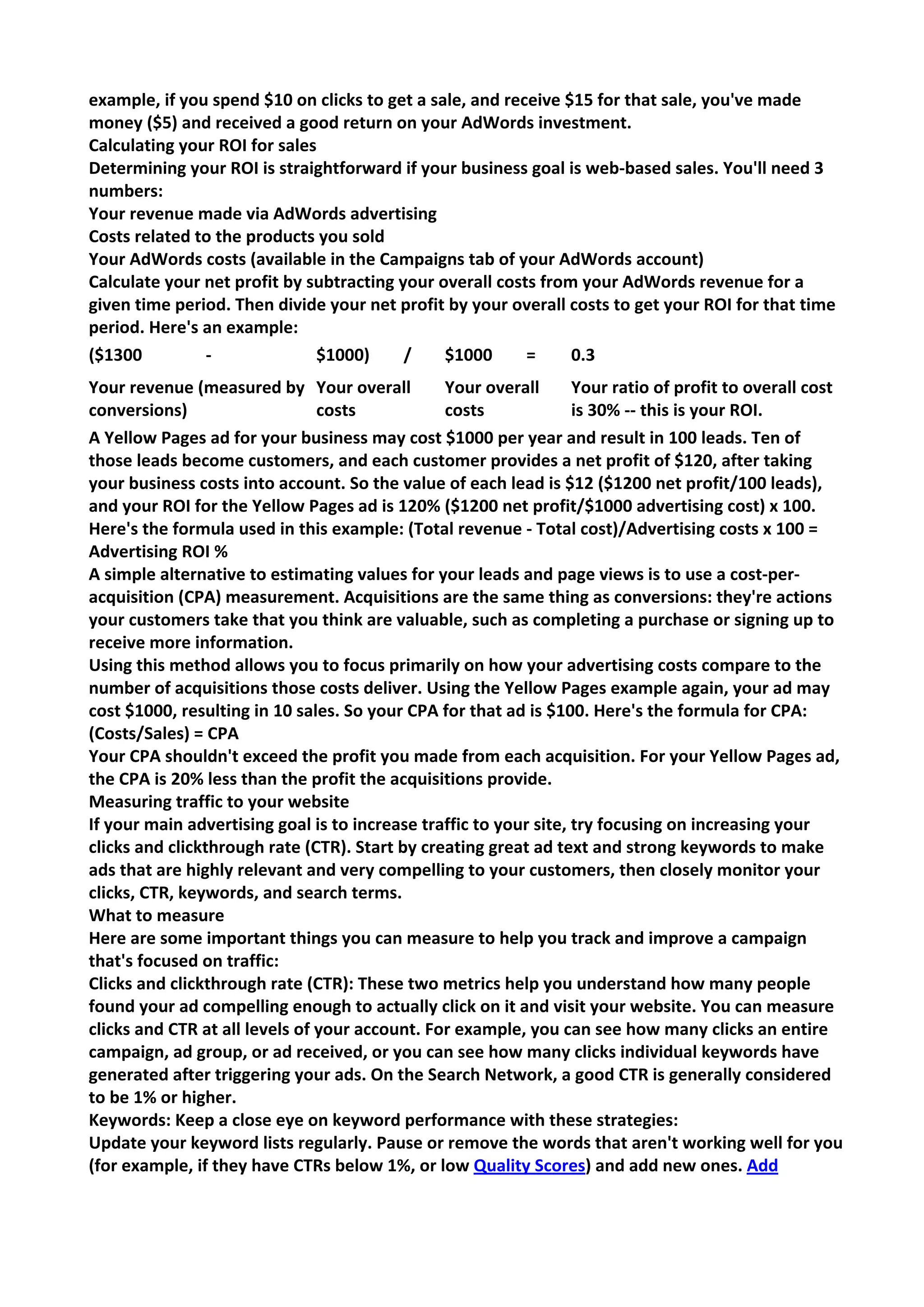 example, if you spend $10 on clicks to get a sale, and receive $15 for that sale, you've made money ($5) and received a good return on your AdWords investment. 
Calculating your ROI for sales 
Determining your ROI is straightforward if your business goal is web-based sales. You'll need 3 numbers: 
Your revenue made via AdWords advertising 
Costs related to the products you sold 
Your AdWords costs (available in the Campaigns tab of your AdWords account) 
Calculate your net profit by subtracting your overall costs from your AdWords revenue for a given time period. Then divide your net profit by your overall costs to get your ROI for that time period. Here's an example: 
($1300 - 
$1000) / 
$1000 = 
0.3 
Your revenue (measured by conversions) 
Your overall costs 
Your overall costs 
Your ratio of profit to overall cost is 30% -- this is your ROI. 
A Yellow Pages ad for your business may cost $1000 per year and result in 100 leads. Ten of those leads become customers, and each customer provides a net profit of $120, after taking your business costs into account. So the value of each lead is $12 ($1200 net profit/100 leads), and your ROI for the Yellow Pages ad is 120% ($1200 net profit/$1000 advertising cost) x 100. 
Here's the formula used in this example: (Total revenue - Total cost)/Advertising costs x 100 = Advertising ROI % 
A simple alternative to estimating values for your leads and page views is to use a cost-per- acquisition (CPA) measurement. Acquisitions are the same thing as conversions: they're actions your customers take that you think are valuable, such as completing a purchase or signing up to receive more information. 
Using this method allows you to focus primarily on how your advertising costs compare to the number of acquisitions those costs deliver. Using the Yellow Pages example again, your ad may cost $1000, resulting in 10 sales. So your CPA for that ad is $100. Here's the formula for CPA: (Costs/Sales) = CPA 
Your CPA shouldn't exceed the profit you made from each acquisition. For your Yellow Pages ad, the CPA is 20% less than the profit the acquisitions provide. 
Measuring traffic to your website 
If your main advertising goal is to increase traffic to your site, try focusing on increasing your clicks and clickthrough rate (CTR). Start by creating great ad text and strong keywords to make ads that are highly relevant and very compelling to your customers, then closely monitor your clicks, CTR, keywords, and search terms. 
What to measure 
Here are some important things you can measure to help you track and improve a campaign that's focused on traffic: 
Clicks and clickthrough rate (CTR): These two metrics help you understand how many people found your ad compelling enough to actually click on it and visit your website. You can measure clicks and CTR at all levels of your account. For example, you can see how many clicks an entire campaign, ad group, or ad received, or you can see how many clicks individual keywords have generated after triggering your ads. On the Search Network, a good CTR is generally considered to be 1% or higher. 
Keywords: Keep a close eye on keyword performance with these strategies: 
Update your keyword lists regularly. Pause or remove the words that aren't working well for you (for example, if they have CTRs below 1%, or low Quality Scores) and add new ones. Add  