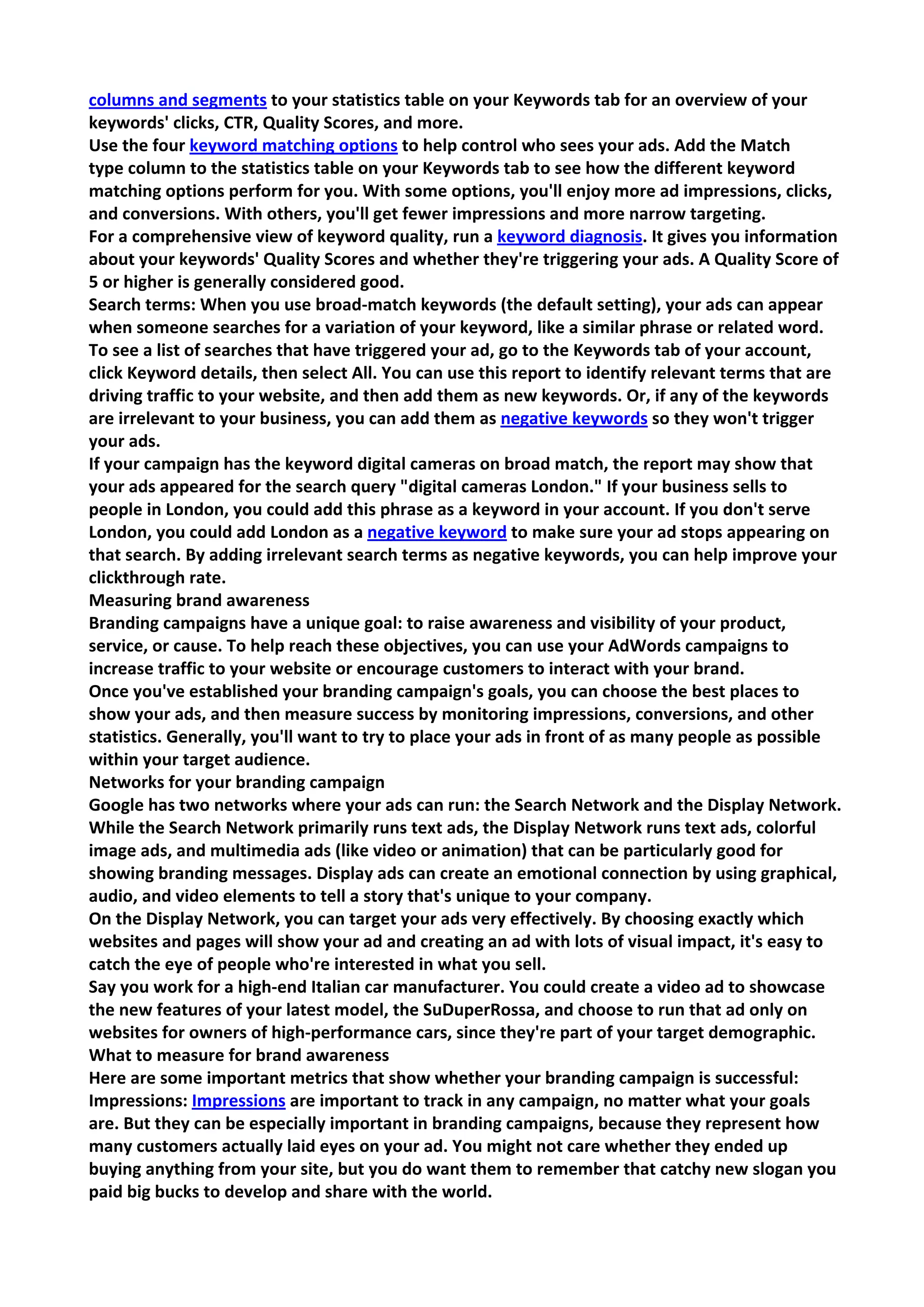 columns and segments to your statistics table on your Keywords tab for an overview of your keywords' clicks, CTR, Quality Scores, and more. 
Use the four keyword matching options to help control who sees your ads. Add the Match type column to the statistics table on your Keywords tab to see how the different keyword matching options perform for you. With some options, you'll enjoy more ad impressions, clicks, and conversions. With others, you'll get fewer impressions and more narrow targeting. 
For a comprehensive view of keyword quality, run a keyword diagnosis. It gives you information about your keywords' Quality Scores and whether they're triggering your ads. A Quality Score of 5 or higher is generally considered good. 
Search terms: When you use broad-match keywords (the default setting), your ads can appear when someone searches for a variation of your keyword, like a similar phrase or related word. To see a list of searches that have triggered your ad, go to the Keywords tab of your account, click Keyword details, then select All. You can use this report to identify relevant terms that are driving traffic to your website, and then add them as new keywords. Or, if any of the keywords are irrelevant to your business, you can add them as negative keywords so they won't trigger your ads. 
If your campaign has the keyword digital cameras on broad match, the report may show that your ads appeared for the search query "digital cameras London." If your business sells to people in London, you could add this phrase as a keyword in your account. If you don't serve London, you could add London as a negative keyword to make sure your ad stops appearing on that search. By adding irrelevant search terms as negative keywords, you can help improve your clickthrough rate. 
Measuring brand awareness 
Branding campaigns have a unique goal: to raise awareness and visibility of your product, service, or cause. To help reach these objectives, you can use your AdWords campaigns to increase traffic to your website or encourage customers to interact with your brand. 
Once you've established your branding campaign's goals, you can choose the best places to show your ads, and then measure success by monitoring impressions, conversions, and other statistics. Generally, you'll want to try to place your ads in front of as many people as possible within your target audience. 
Networks for your branding campaign 
Google has two networks where your ads can run: the Search Network and the Display Network. While the Search Network primarily runs text ads, the Display Network runs text ads, colorful image ads, and multimedia ads (like video or animation) that can be particularly good for showing branding messages. Display ads can create an emotional connection by using graphical, audio, and video elements to tell a story that's unique to your company. 
On the Display Network, you can target your ads very effectively. By choosing exactly which websites and pages will show your ad and creating an ad with lots of visual impact, it's easy to catch the eye of people who're interested in what you sell. 
Say you work for a high-end Italian car manufacturer. You could create a video ad to showcase the new features of your latest model, the SuDuperRossa, and choose to run that ad only on websites for owners of high-performance cars, since they're part of your target demographic. 
What to measure for brand awareness 
Here are some important metrics that show whether your branding campaign is successful: 
Impressions: Impressions are important to track in any campaign, no matter what your goals are. But they can be especially important in branding campaigns, because they represent how many customers actually laid eyes on your ad. You might not care whether they ended up buying anything from your site, but you do want them to remember that catchy new slogan you paid big bucks to develop and share with the world.  