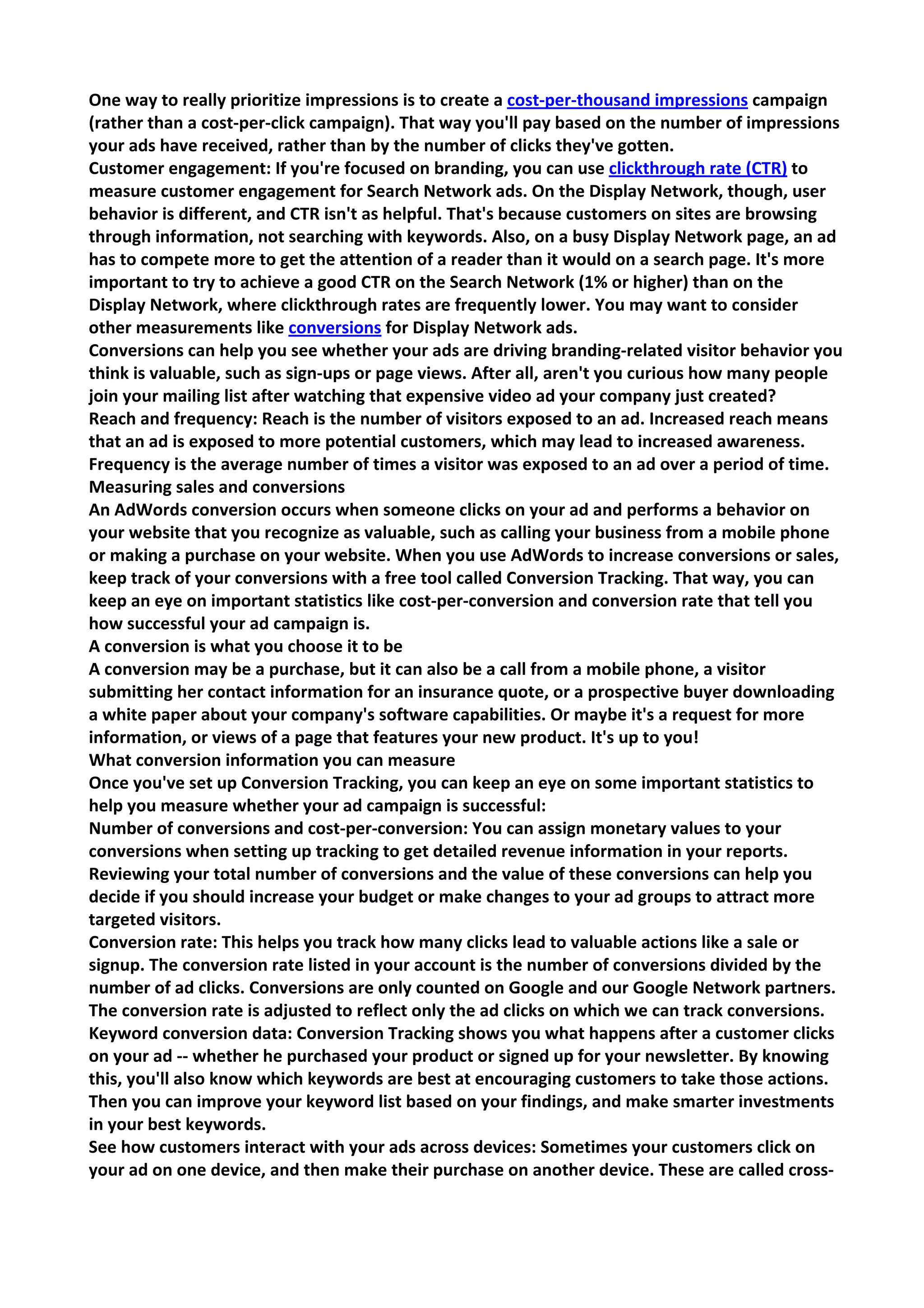 One way to really prioritize impressions is to create a cost-per-thousand impressions campaign (rather than a cost-per-click campaign). That way you'll pay based on the number of impressions your ads have received, rather than by the number of clicks they've gotten. 
Customer engagement: If you're focused on branding, you can use clickthrough rate (CTR) to measure customer engagement for Search Network ads. On the Display Network, though, user behavior is different, and CTR isn't as helpful. That's because customers on sites are browsing through information, not searching with keywords. Also, on a busy Display Network page, an ad has to compete more to get the attention of a reader than it would on a search page. It's more important to try to achieve a good CTR on the Search Network (1% or higher) than on the Display Network, where clickthrough rates are frequently lower. You may want to consider other measurements like conversions for Display Network ads. 
Conversions can help you see whether your ads are driving branding-related visitor behavior you think is valuable, such as sign-ups or page views. After all, aren't you curious how many people join your mailing list after watching that expensive video ad your company just created? 
Reach and frequency: Reach is the number of visitors exposed to an ad. Increased reach means that an ad is exposed to more potential customers, which may lead to increased awareness. Frequency is the average number of times a visitor was exposed to an ad over a period of time. 
Measuring sales and conversions 
An AdWords conversion occurs when someone clicks on your ad and performs a behavior on your website that you recognize as valuable, such as calling your business from a mobile phone or making a purchase on your website. When you use AdWords to increase conversions or sales, keep track of your conversions with a free tool called Conversion Tracking. That way, you can keep an eye on important statistics like cost-per-conversion and conversion rate that tell you how successful your ad campaign is. 
A conversion is what you choose it to be 
A conversion may be a purchase, but it can also be a call from a mobile phone, a visitor submitting her contact information for an insurance quote, or a prospective buyer downloading a white paper about your company's software capabilities. Or maybe it's a request for more information, or views of a page that features your new product. It's up to you! 
What conversion information you can measure 
Once you've set up Conversion Tracking, you can keep an eye on some important statistics to help you measure whether your ad campaign is successful: 
Number of conversions and cost-per-conversion: You can assign monetary values to your conversions when setting up tracking to get detailed revenue information in your reports. Reviewing your total number of conversions and the value of these conversions can help you decide if you should increase your budget or make changes to your ad groups to attract more targeted visitors. 
Conversion rate: This helps you track how many clicks lead to valuable actions like a sale or signup. The conversion rate listed in your account is the number of conversions divided by the number of ad clicks. Conversions are only counted on Google and our Google Network partners. The conversion rate is adjusted to reflect only the ad clicks on which we can track conversions. 
Keyword conversion data: Conversion Tracking shows you what happens after a customer clicks on your ad -- whether he purchased your product or signed up for your newsletter. By knowing this, you'll also know which keywords are best at encouraging customers to take those actions. Then you can improve your keyword list based on your findings, and make smarter investments in your best keywords. 
See how customers interact with your ads across devices: Sometimes your customers click on your ad on one device, and then make their purchase on another device. These are called cross-  