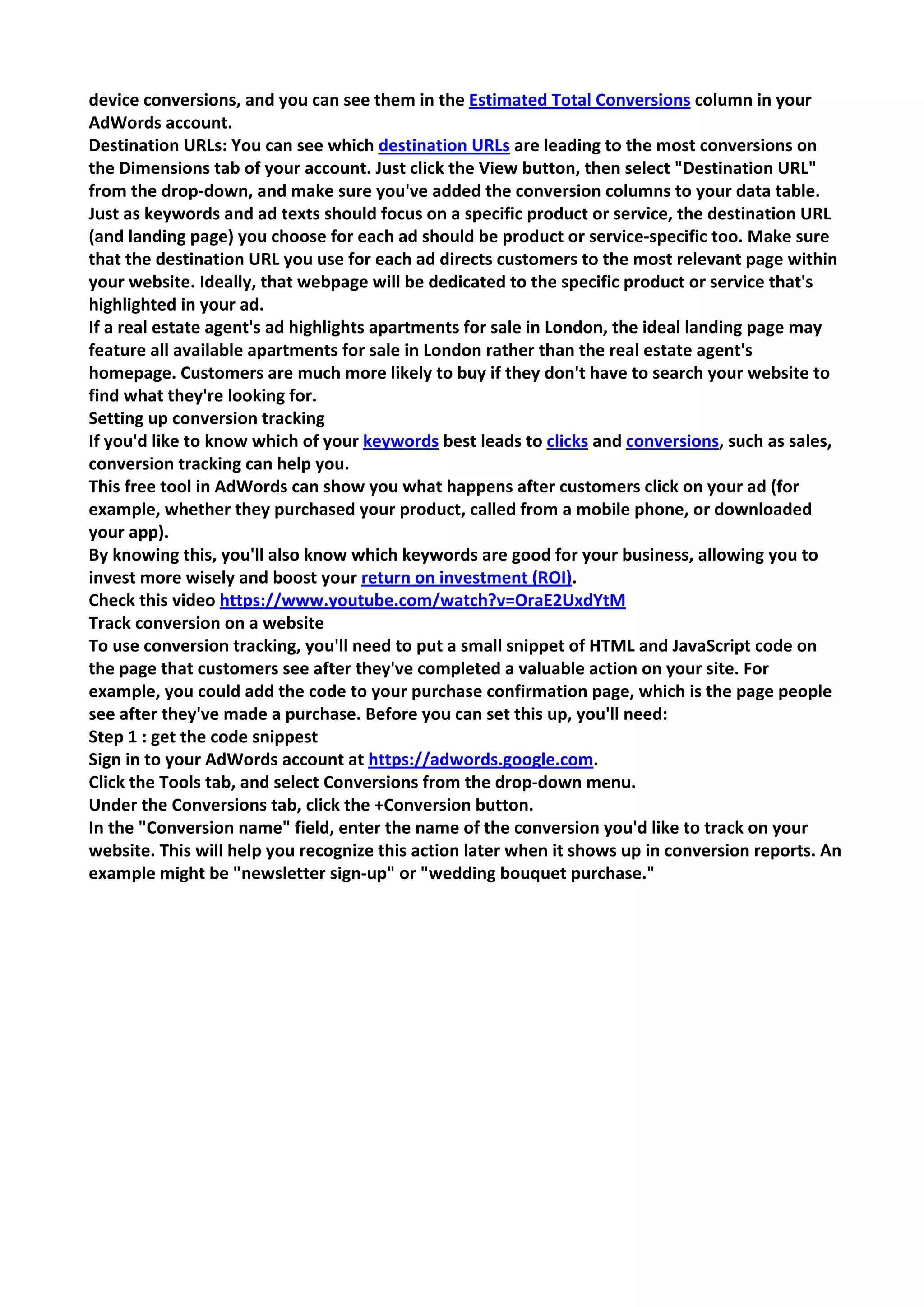 device conversions, and you can see them in the Estimated Total Conversions column in your AdWords account. 
Destination URLs: You can see which destination URLs are leading to the most conversions on the Dimensions tab of your account. Just click the View button, then select "Destination URL" from the drop-down, and make sure you've added the conversion columns to your data table. 
Just as keywords and ad texts should focus on a specific product or service, the destination URL (and landing page) you choose for each ad should be product or service-specific too. Make sure that the destination URL you use for each ad directs customers to the most relevant page within your website. Ideally, that webpage will be dedicated to the specific product or service that's highlighted in your ad. 
If a real estate agent's ad highlights apartments for sale in London, the ideal landing page may feature all available apartments for sale in London rather than the real estate agent's homepage. Customers are much more likely to buy if they don't have to search your website to find what they're looking for. 
Setting up conversion tracking 
If you'd like to know which of your keywords best leads to clicks and conversions, such as sales, conversion tracking can help you. 
This free tool in AdWords can show you what happens after customers click on your ad (for example, whether they purchased your product, called from a mobile phone, or downloaded your app). 
By knowing this, you'll also know which keywords are good for your business, allowing you to invest more wisely and boost your return on investment (ROI). 
Check this video https://www.youtube.com/watch?v=OraE2UxdYtM 
Track conversion on a website 
To use conversion tracking, you'll need to put a small snippet of HTML and JavaScript code on the page that customers see after they've completed a valuable action on your site. For example, you could add the code to your purchase confirmation page, which is the page people see after they've made a purchase. Before you can set this up, you'll need: 
Step 1 : get the code snippest 
Sign in to your AdWords account at https://adwords.google.com. 
Click the Tools tab, and select Conversions from the drop-down menu. 
Under the Conversions tab, click the +Conversion button. 
In the "Conversion name" field, enter the name of the conversion you'd like to track on your website. This will help you recognize this action later when it shows up in conversion reports. An example might be "newsletter sign-up" or "wedding bouquet purchase."  