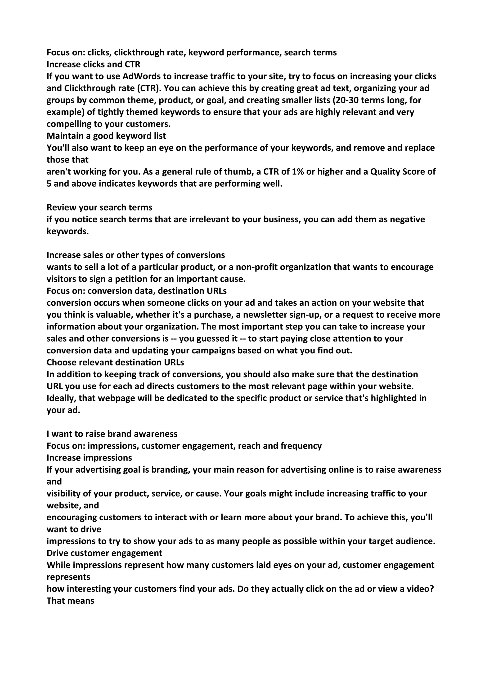 Focus on: clicks, clickthrough rate, keyword performance, search terms 
Increase clicks and CTR 
If you want to use AdWords to increase traffic to your site, try to focus on increasing your clicks and Clickthrough rate (CTR). You can achieve this by creating great ad text, organizing your ad groups by common theme, product, or goal, and creating smaller lists (20-30 terms long, for example) of tightly themed keywords to ensure that your ads are highly relevant and very compelling to your customers. 
Maintain a good keyword list 
You'll also want to keep an eye on the performance of your keywords, and remove and replace those that 
aren't working for you. As a general rule of thumb, a CTR of 1% or higher and a Quality Score of 5 and above indicates keywords that are performing well. 
Review your search terms 
if you notice search terms that are irrelevant to your business, you can add them as negative keywords. 
Increase sales or other types of conversions 
wants to sell a lot of a particular product, or a non-profit organization that wants to encourage visitors to sign a petition for an important cause. 
Focus on: conversion data, destination URLs 
conversion occurs when someone clicks on your ad and takes an action on your website that 
you think is valuable, whether it's a purchase, a newsletter sign-up, or a request to receive more information about your organization. The most important step you can take to increase your sales and other conversions is -- you guessed it -- to start paying close attention to your conversion data and updating your campaigns based on what you find out. 
Choose relevant destination URLs 
In addition to keeping track of conversions, you should also make sure that the destination 
URL you use for each ad directs customers to the most relevant page within your website. Ideally, that webpage will be dedicated to the specific product or service that's highlighted in your ad. 
I want to raise brand awareness 
Focus on: impressions, customer engagement, reach and frequency 
Increase impressions 
If your advertising goal is branding, your main reason for advertising online is to raise awareness and 
visibility of your product, service, or cause. Your goals might include increasing traffic to your website, and 
encouraging customers to interact with or learn more about your brand. To achieve this, you'll want to drive 
impressions to try to show your ads to as many people as possible within your target audience. 
Drive customer engagement 
While impressions represent how many customers laid eyes on your ad, customer engagement represents 
how interesting your customers find your ads. Do they actually click on the ad or view a video? That means  