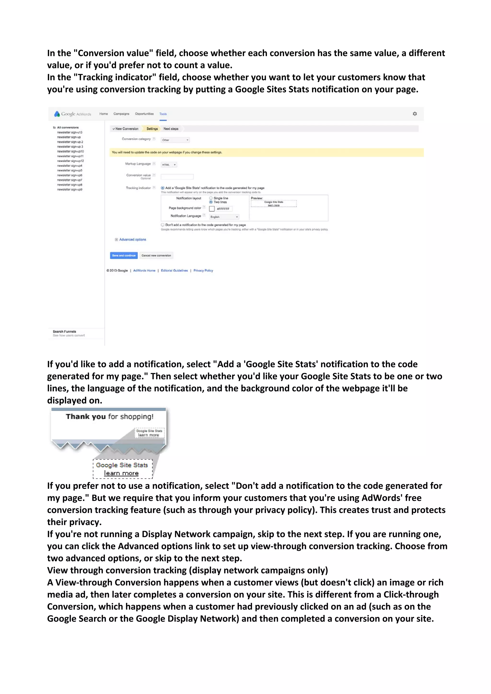 In the "Conversion value" field, choose whether each conversion has the same value, a different value, or if you'd prefer not to count a value. 
In the "Tracking indicator" field, choose whether you want to let your customers know that you're using conversion tracking by putting a Google Sites Stats notification on your page. 
If you'd like to add a notification, select "Add a 'Google Site Stats' notification to the code generated for my page." Then select whether you'd like your Google Site Stats to be one or two lines, the language of the notification, and the background color of the webpage it'll be displayed on. 
If you prefer not to use a notification, select "Don't add a notification to the code generated for my page." But we require that you inform your customers that you're using AdWords' free conversion tracking feature (such as through your privacy policy). This creates trust and protects their privacy. 
If you're not running a Display Network campaign, skip to the next step. If you are running one, you can click the Advanced options link to set up view-through conversion tracking. Choose from two advanced options, or skip to the next step. 
View through conversion tracking (display network campaigns only) 
A View-through Conversion happens when a customer views (but doesn't click) an image or rich media ad, then later completes a conversion on your site. This is different from a Click-through Conversion, which happens when a customer had previously clicked on an ad (such as on the Google Search or the Google Display Network) and then completed a conversion on your site.  