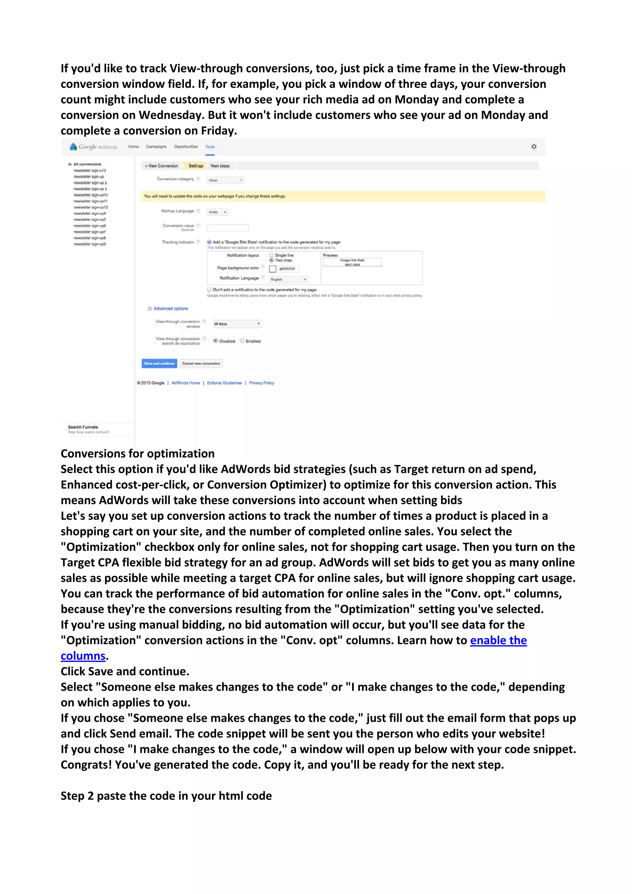 If you'd like to track View-through conversions, too, just pick a time frame in the View-through conversion window field. If, for example, you pick a window of three days, your conversion count might include customers who see your rich media ad on Monday and complete a conversion on Wednesday. But it won't include customers who see your ad on Monday and complete a conversion on Friday. 
Conversions for optimization 
Select this option if you'd like AdWords bid strategies (such as Target return on ad spend, Enhanced cost-per-click, or Conversion Optimizer) to optimize for this conversion action. This means AdWords will take these conversions into account when setting bids 
Let's say you set up conversion actions to track the number of times a product is placed in a shopping cart on your site, and the number of completed online sales. You select the "Optimization" checkbox only for online sales, not for shopping cart usage. Then you turn on the Target CPA flexible bid strategy for an ad group. AdWords will set bids to get you as many online sales as possible while meeting a target CPA for online sales, but will ignore shopping cart usage. You can track the performance of bid automation for online sales in the "Conv. opt." columns, because they're the conversions resulting from the "Optimization" setting you've selected. 
If you're using manual bidding, no bid automation will occur, but you'll see data for the "Optimization" conversion actions in the "Conv. opt" columns. Learn how to enable the columns. 
Click Save and continue. 
Select "Someone else makes changes to the code" or "I make changes to the code," depending on which applies to you. 
If you chose "Someone else makes changes to the code," just fill out the email form that pops up and click Send email. The code snippet will be sent you the person who edits your website! 
If you chose "I make changes to the code," a window will open up below with your code snippet. Congrats! You've generated the code. Copy it, and you'll be ready for the next step. 
Step 2 paste the code in your html code  