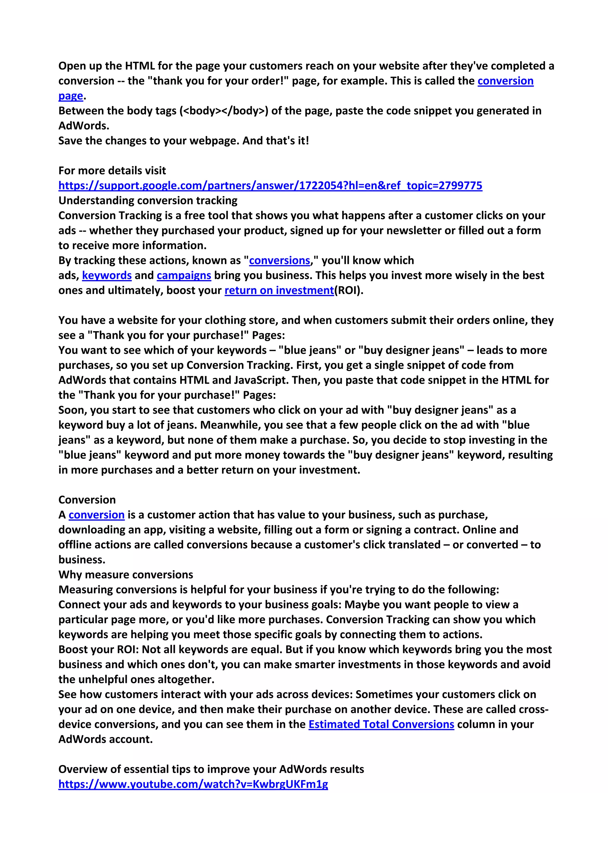 Open up the HTML for the page your customers reach on your website after they've completed a conversion -- the "thank you for your order!" page, for example. This is called the conversion page. 
Between the body tags (<body></body>) of the page, paste the code snippet you generated in AdWords. 
Save the changes to your webpage. And that's it! 
For more details visit 
https://support.google.com/partners/answer/1722054?hl=en&ref_topic=2799775 
Understanding conversion tracking 
Conversion Tracking is a free tool that shows you what happens after a customer clicks on your ads -- whether they purchased your product, signed up for your newsletter or filled out a form to receive more information. 
By tracking these actions, known as "conversions," you'll know which ads, keywords and campaigns bring you business. This helps you invest more wisely in the best ones and ultimately, boost your return on investment(ROI). 
You have a website for your clothing store, and when customers submit their orders online, they see a "Thank you for your purchase!" Pages: 
You want to see which of your keywords – "blue jeans" or "buy designer jeans" – leads to more purchases, so you set up Conversion Tracking. First, you get a single snippet of code from AdWords that contains HTML and JavaScript. Then, you paste that code snippet in the HTML for the "Thank you for your purchase!" Pages: 
Soon, you start to see that customers who click on your ad with "buy designer jeans" as a keyword buy a lot of jeans. Meanwhile, you see that a few people click on the ad with "blue jeans" as a keyword, but none of them make a purchase. So, you decide to stop investing in the "blue jeans" keyword and put more money towards the "buy designer jeans" keyword, resulting in more purchases and a better return on your investment. 
Conversion 
A conversion is a customer action that has value to your business, such as purchase, downloading an app, visiting a website, filling out a form or signing a contract. Online and offline actions are called conversions because a customer's click translated – or converted – to business. 
Why measure conversions 
Measuring conversions is helpful for your business if you're trying to do the following: 
Connect your ads and keywords to your business goals: Maybe you want people to view a particular page more, or you'd like more purchases. Conversion Tracking can show you which keywords are helping you meet those specific goals by connecting them to actions. 
Boost your ROI: Not all keywords are equal. But if you know which keywords bring you the most business and which ones don't, you can make smarter investments in those keywords and avoid the unhelpful ones altogether. 
See how customers interact with your ads across devices: Sometimes your customers click on your ad on one device, and then make their purchase on another device. These are called cross- device conversions, and you can see them in the Estimated Total Conversions column in your AdWords account. 
Overview of essential tips to improve your AdWords results 
https://www.youtube.com/watch?v=KwbrgUKFm1g  