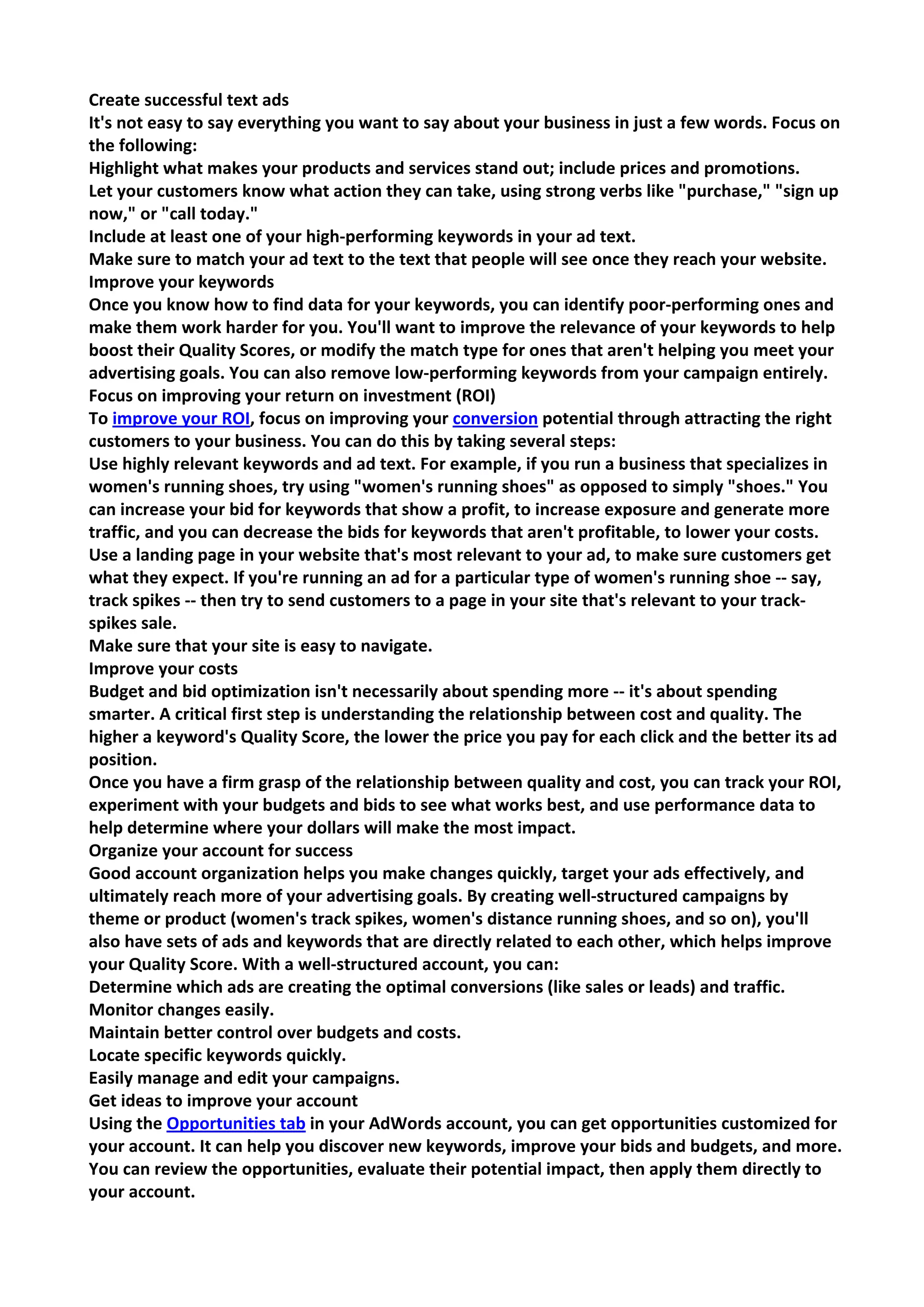 Create successful text ads 
It's not easy to say everything you want to say about your business in just a few words. Focus on the following: 
Highlight what makes your products and services stand out; include prices and promotions. 
Let your customers know what action they can take, using strong verbs like "purchase," "sign up now," or "call today." 
Include at least one of your high-performing keywords in your ad text. 
Make sure to match your ad text to the text that people will see once they reach your website. 
Improve your keywords 
Once you know how to find data for your keywords, you can identify poor-performing ones and make them work harder for you. You'll want to improve the relevance of your keywords to help boost their Quality Scores, or modify the match type for ones that aren't helping you meet your advertising goals. You can also remove low-performing keywords from your campaign entirely. 
Focus on improving your return on investment (ROI) 
To improve your ROI, focus on improving your conversion potential through attracting the right customers to your business. You can do this by taking several steps: 
Use highly relevant keywords and ad text. For example, if you run a business that specializes in women's running shoes, try using "women's running shoes" as opposed to simply "shoes." You can increase your bid for keywords that show a profit, to increase exposure and generate more traffic, and you can decrease the bids for keywords that aren't profitable, to lower your costs. 
Use a landing page in your website that's most relevant to your ad, to make sure customers get what they expect. If you're running an ad for a particular type of women's running shoe -- say, track spikes -- then try to send customers to a page in your site that's relevant to your track- spikes sale. 
Make sure that your site is easy to navigate. 
Improve your costs 
Budget and bid optimization isn't necessarily about spending more -- it's about spending smarter. A critical first step is understanding the relationship between cost and quality. The higher a keyword's Quality Score, the lower the price you pay for each click and the better its ad position. 
Once you have a firm grasp of the relationship between quality and cost, you can track your ROI, experiment with your budgets and bids to see what works best, and use performance data to help determine where your dollars will make the most impact. 
Organize your account for success 
Good account organization helps you make changes quickly, target your ads effectively, and ultimately reach more of your advertising goals. By creating well-structured campaigns by theme or product (women's track spikes, women's distance running shoes, and so on), you'll also have sets of ads and keywords that are directly related to each other, which helps improve your Quality Score. With a well-structured account, you can: 
Determine which ads are creating the optimal conversions (like sales or leads) and traffic. 
Monitor changes easily. 
Maintain better control over budgets and costs. 
Locate specific keywords quickly. 
Easily manage and edit your campaigns. 
Get ideas to improve your account 
Using the Opportunities tab in your AdWords account, you can get opportunities customized for your account. It can help you discover new keywords, improve your bids and budgets, and more. You can review the opportunities, evaluate their potential impact, then apply them directly to your account.  