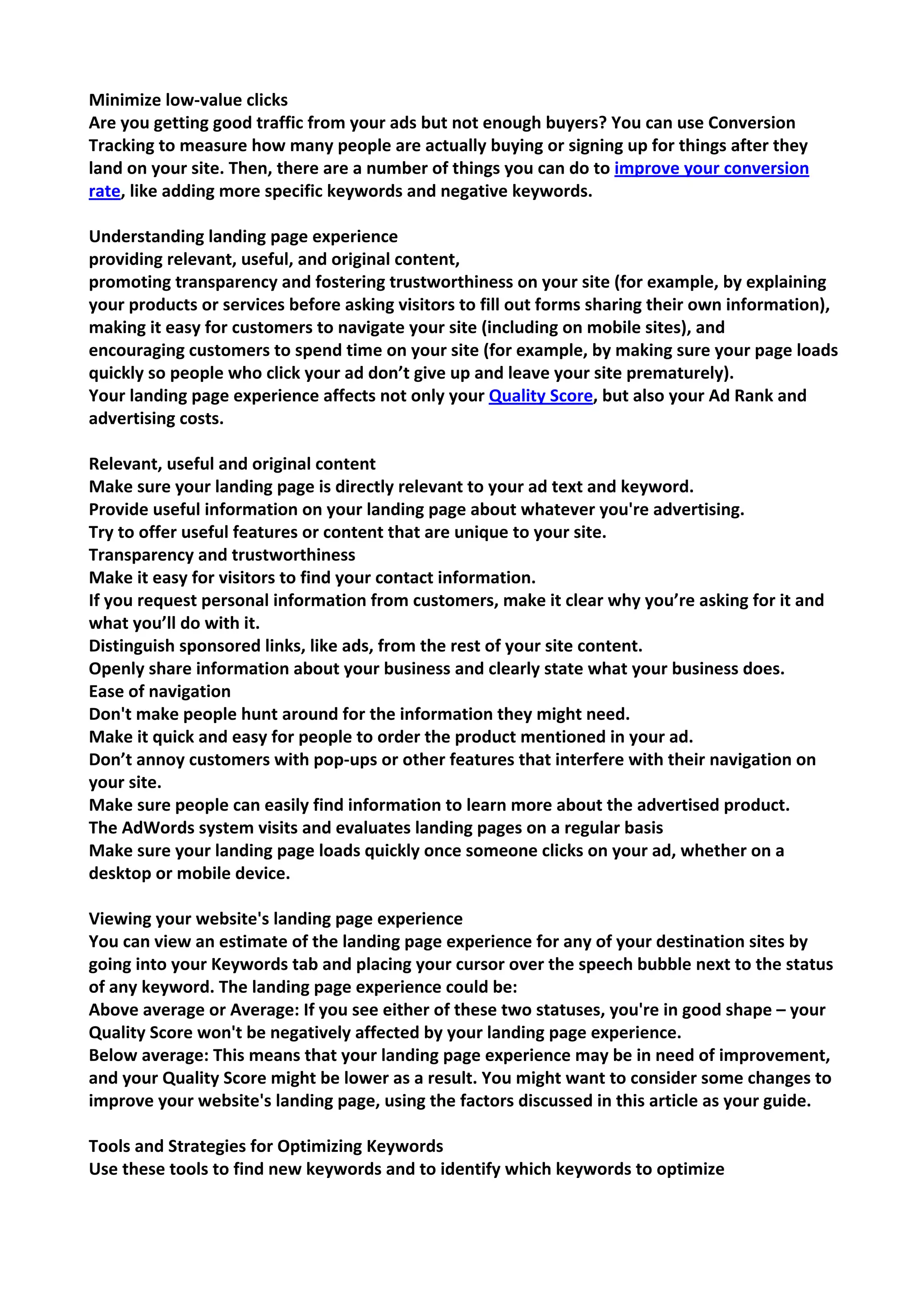 Minimize low-value clicks 
Are you getting good traffic from your ads but not enough buyers? You can use Conversion Tracking to measure how many people are actually buying or signing up for things after they land on your site. Then, there are a number of things you can do to improve your conversion rate, like adding more specific keywords and negative keywords. 
Understanding landing page experience 
providing relevant, useful, and original content, 
promoting transparency and fostering trustworthiness on your site (for example, by explaining your products or services before asking visitors to fill out forms sharing their own information), 
making it easy for customers to navigate your site (including on mobile sites), and 
encouraging customers to spend time on your site (for example, by making sure your page loads quickly so people who click your ad don’t give up and leave your site prematurely). 
Your landing page experience affects not only your Quality Score, but also your Ad Rank and advertising costs. 
Relevant, useful and original content 
Make sure your landing page is directly relevant to your ad text and keyword. 
Provide useful information on your landing page about whatever you're advertising. 
Try to offer useful features or content that are unique to your site. 
Transparency and trustworthiness 
Make it easy for visitors to find your contact information. 
If you request personal information from customers, make it clear why you’re asking for it and what you’ll do with it. 
Distinguish sponsored links, like ads, from the rest of your site content. 
Openly share information about your business and clearly state what your business does. 
Ease of navigation 
Don't make people hunt around for the information they might need. 
Make it quick and easy for people to order the product mentioned in your ad. 
Don’t annoy customers with pop-ups or other features that interfere with their navigation on your site. 
Make sure people can easily find information to learn more about the advertised product. 
The AdWords system visits and evaluates landing pages on a regular basis 
Make sure your landing page loads quickly once someone clicks on your ad, whether on a desktop or mobile device. 
Viewing your website's landing page experience 
You can view an estimate of the landing page experience for any of your destination sites by going into your Keywords tab and placing your cursor over the speech bubble next to the status of any keyword. The landing page experience could be: 
Above average or Average: If you see either of these two statuses, you're in good shape – your Quality Score won't be negatively affected by your landing page experience. 
Below average: This means that your landing page experience may be in need of improvement, and your Quality Score might be lower as a result. You might want to consider some changes to improve your website's landing page, using the factors discussed in this article as your guide. 
Tools and Strategies for Optimizing Keywords 
Use these tools to find new keywords and to identify which keywords to optimize  