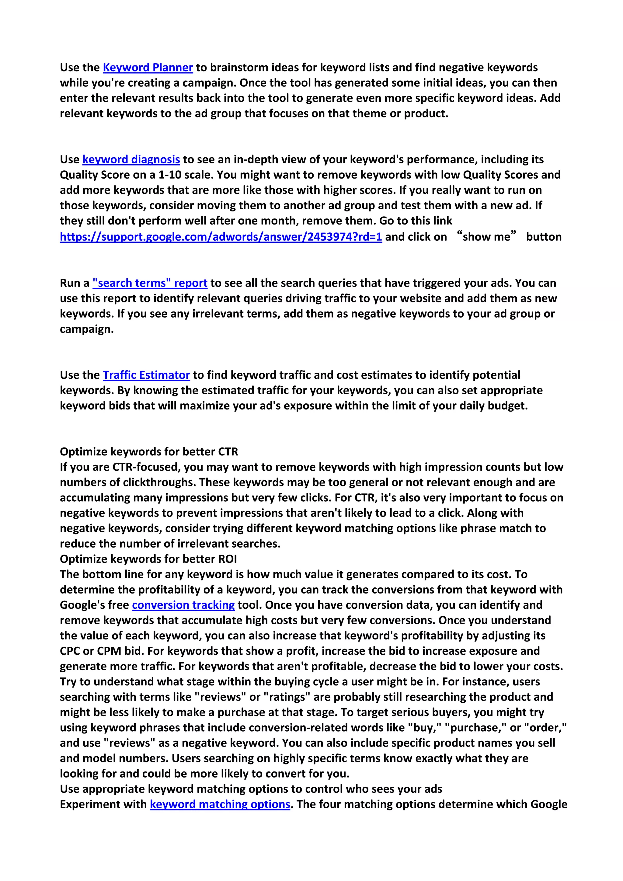 Use the Keyword Planner to brainstorm ideas for keyword lists and find negative keywords while you're creating a campaign. Once the tool has generated some initial ideas, you can then enter the relevant results back into the tool to generate even more specific keyword ideas. Add relevant keywords to the ad group that focuses on that theme or product. 
Use keyword diagnosis to see an in-depth view of your keyword's performance, including its Quality Score on a 1-10 scale. You might want to remove keywords with low Quality Scores and add more keywords that are more like those with higher scores. If you really want to run on those keywords, consider moving them to another ad group and test them with a new ad. If they still don't perform well after one month, remove them. Go to this link https://support.google.com/adwords/answer/2453974?rd=1 and click on “show me” button 
Run a "search terms" report to see all the search queries that have triggered your ads. You can use this report to identify relevant queries driving traffic to your website and add them as new keywords. If you see any irrelevant terms, add them as negative keywords to your ad group or campaign. 
Use the Traffic Estimator to find keyword traffic and cost estimates to identify potential keywords. By knowing the estimated traffic for your keywords, you can also set appropriate keyword bids that will maximize your ad's exposure within the limit of your daily budget. 
Optimize keywords for better CTR If you are CTR-focused, you may want to remove keywords with high impression counts but low numbers of clickthroughs. These keywords may be too general or not relevant enough and are accumulating many impressions but very few clicks. For CTR, it's also very important to focus on negative keywords to prevent impressions that aren't likely to lead to a click. Along with negative keywords, consider trying different keyword matching options like phrase match to reduce the number of irrelevant searches. 
Optimize keywords for better ROI The bottom line for any keyword is how much value it generates compared to its cost. To determine the profitability of a keyword, you can track the conversions from that keyword with Google's free conversion tracking tool. Once you have conversion data, you can identify and remove keywords that accumulate high costs but very few conversions. Once you understand the value of each keyword, you can also increase that keyword's profitability by adjusting its CPC or CPM bid. For keywords that show a profit, increase the bid to increase exposure and generate more traffic. For keywords that aren't profitable, decrease the bid to lower your costs. 
Try to understand what stage within the buying cycle a user might be in. For instance, users searching with terms like "reviews" or "ratings" are probably still researching the product and might be less likely to make a purchase at that stage. To target serious buyers, you might try using keyword phrases that include conversion-related words like "buy," "purchase," or "order," and use "reviews" as a negative keyword. You can also include specific product names you sell and model numbers. Users searching on highly specific terms know exactly what they are looking for and could be more likely to convert for you. 
Use appropriate keyword matching options to control who sees your ads Experiment with keyword matching options. The four matching options determine which Google  