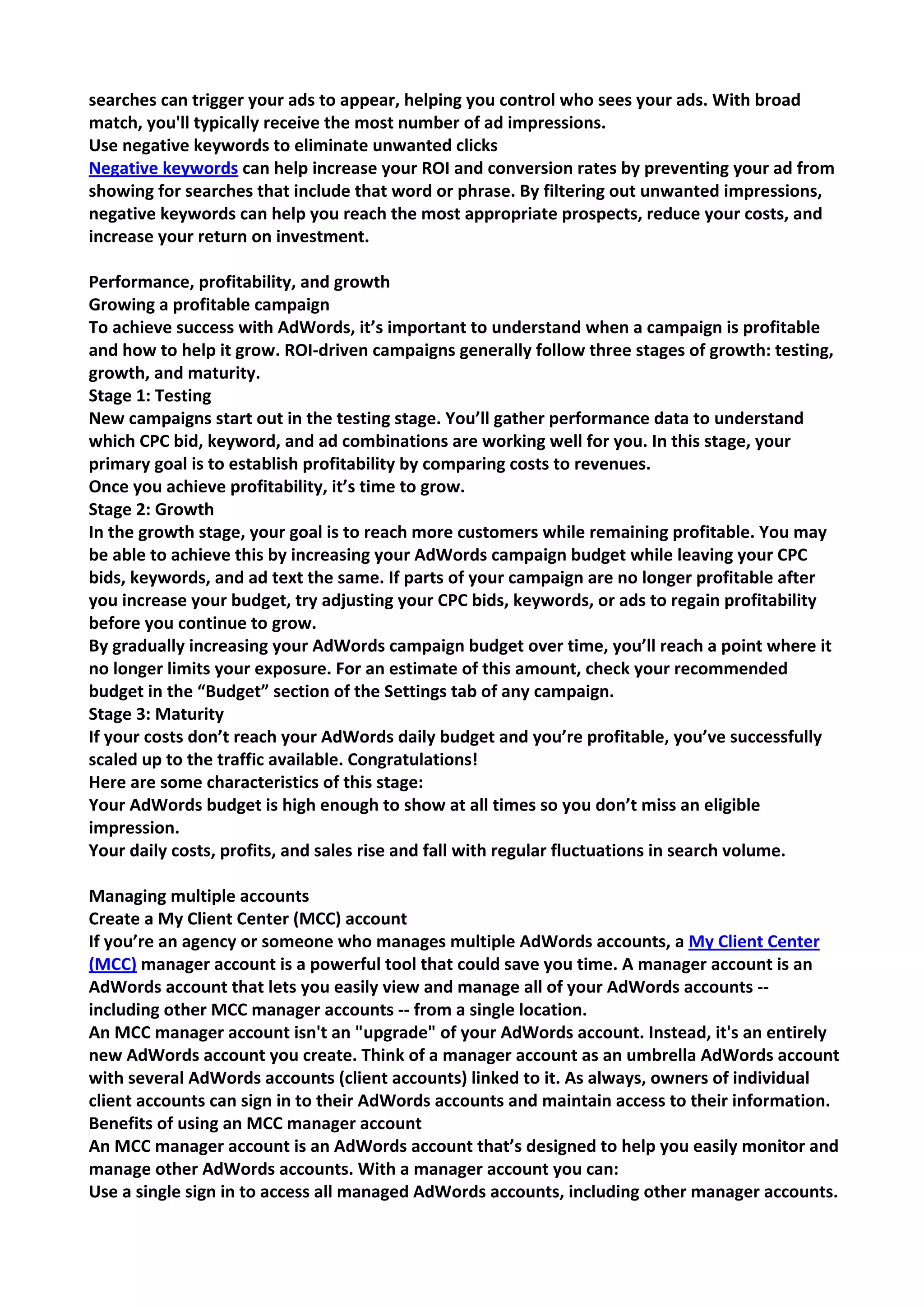searches can trigger your ads to appear, helping you control who sees your ads. With broad match, you'll typically receive the most number of ad impressions. 
Use negative keywords to eliminate unwanted clicks Negative keywords can help increase your ROI and conversion rates by preventing your ad from showing for searches that include that word or phrase. By filtering out unwanted impressions, negative keywords can help you reach the most appropriate prospects, reduce your costs, and increase your return on investment. 
Performance, profitability, and growth 
Growing a profitable campaign 
To achieve success with AdWords, it’s important to understand when a campaign is profitable and how to help it grow. ROI-driven campaigns generally follow three stages of growth: testing, growth, and maturity. 
Stage 1: Testing New campaigns start out in the testing stage. You’ll gather performance data to understand which CPC bid, keyword, and ad combinations are working well for you. In this stage, your primary goal is to establish profitability by comparing costs to revenues. 
Once you achieve profitability, it’s time to grow. 
Stage 2: Growth In the growth stage, your goal is to reach more customers while remaining profitable. You may be able to achieve this by increasing your AdWords campaign budget while leaving your CPC bids, keywords, and ad text the same. If parts of your campaign are no longer profitable after you increase your budget, try adjusting your CPC bids, keywords, or ads to regain profitability before you continue to grow. 
By gradually increasing your AdWords campaign budget over time, you’ll reach a point where it no longer limits your exposure. For an estimate of this amount, check your recommended budget in the “Budget” section of the Settings tab of any campaign. 
Stage 3: Maturity If your costs don’t reach your AdWords daily budget and you’re profitable, you’ve successfully scaled up to the traffic available. Congratulations! 
Here are some characteristics of this stage: 
Your AdWords budget is high enough to show at all times so you don’t miss an eligible impression. 
Your daily costs, profits, and sales rise and fall with regular fluctuations in search volume. 
Managing multiple accounts 
Create a My Client Center (MCC) account 
If you’re an agency or someone who manages multiple AdWords accounts, a My Client Center (MCC) manager account is a powerful tool that could save you time. A manager account is an AdWords account that lets you easily view and manage all of your AdWords accounts -- including other MCC manager accounts -- from a single location. 
An MCC manager account isn't an "upgrade" of your AdWords account. Instead, it's an entirely new AdWords account you create. Think of a manager account as an umbrella AdWords account with several AdWords accounts (client accounts) linked to it. As always, owners of individual client accounts can sign in to their AdWords accounts and maintain access to their information. 
Benefits of using an MCC manager account 
An MCC manager account is an AdWords account that’s designed to help you easily monitor and manage other AdWords accounts. With a manager account you can: 
Use a single sign in to access all managed AdWords accounts, including other manager accounts.  