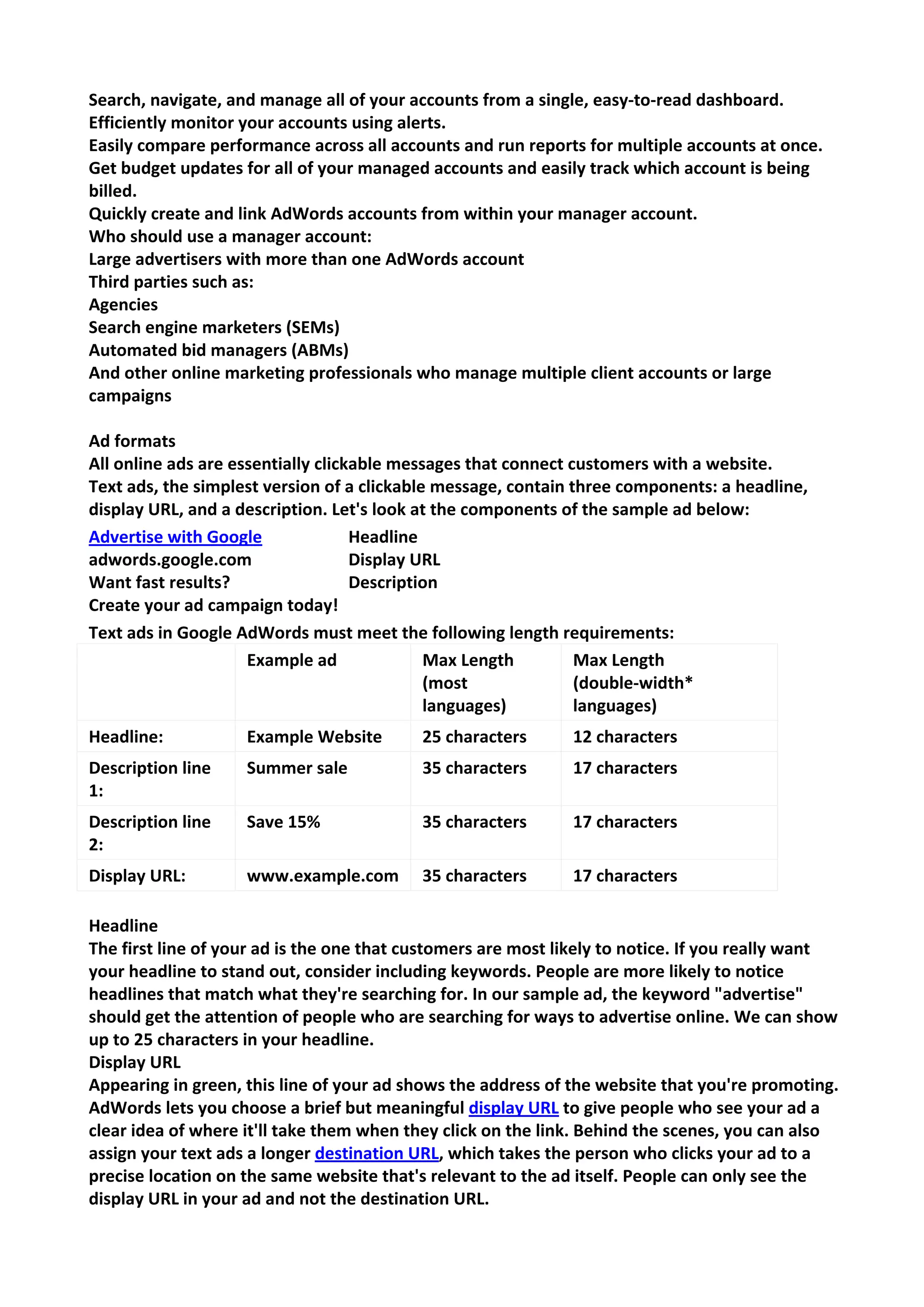 Search, navigate, and manage all of your accounts from a single, easy-to-read dashboard. 
Efficiently monitor your accounts using alerts. 
Easily compare performance across all accounts and run reports for multiple accounts at once. 
Get budget updates for all of your managed accounts and easily track which account is being billed. 
Quickly create and link AdWords accounts from within your manager account. 
Who should use a manager account: 
Large advertisers with more than one AdWords account 
Third parties such as: 
Agencies 
Search engine marketers (SEMs) 
Automated bid managers (ABMs) 
And other online marketing professionals who manage multiple client accounts or large campaigns 
Ad formats 
All online ads are essentially clickable messages that connect customers with a website. 
Text ads, the simplest version of a clickable message, contain three components: a headline, display URL, and a description. Let's look at the components of the sample ad below: Advertise with Google adwords.google.com Want fast results? Create your ad campaign today! 
Headline Display URL Description 
Text ads in Google AdWords must meet the following length requirements: 
Example ad 
Max Length (most languages) 
Max Length (double-width* languages) 
Headline: 
Example Website 
25 characters 
12 characters 
Description line 1: 
Summer sale 
35 characters 
17 characters 
Description line 2: 
Save 15% 
35 characters 
17 characters 
Display URL: 
www.example.com 
35 characters 
17 characters 
Headline 
The first line of your ad is the one that customers are most likely to notice. If you really want your headline to stand out, consider including keywords. People are more likely to notice headlines that match what they're searching for. In our sample ad, the keyword "advertise" should get the attention of people who are searching for ways to advertise online. We can show up to 25 characters in your headline. 
Display URL 
Appearing in green, this line of your ad shows the address of the website that you're promoting. AdWords lets you choose a brief but meaningful display URL to give people who see your ad a clear idea of where it'll take them when they click on the link. Behind the scenes, you can also assign your text ads a longer destination URL, which takes the person who clicks your ad to a precise location on the same website that's relevant to the ad itself. People can only see the display URL in your ad and not the destination URL.  