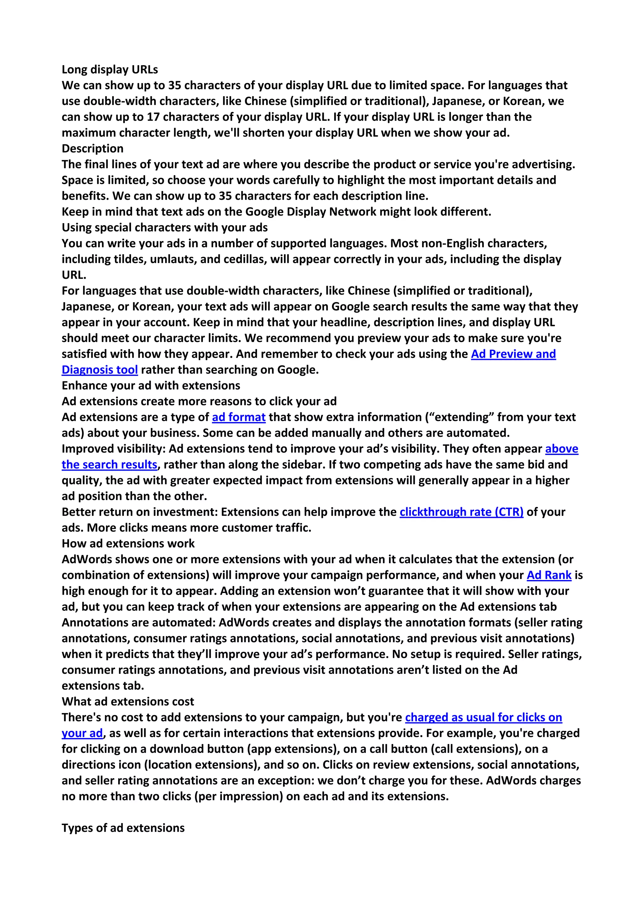 Long display URLs 
We can show up to 35 characters of your display URL due to limited space. For languages that use double-width characters, like Chinese (simplified or traditional), Japanese, or Korean, we can show up to 17 characters of your display URL. If your display URL is longer than the maximum character length, we'll shorten your display URL when we show your ad. 
Description 
The final lines of your text ad are where you describe the product or service you're advertising. Space is limited, so choose your words carefully to highlight the most important details and benefits. We can show up to 35 characters for each description line. 
Keep in mind that text ads on the Google Display Network might look different. 
Using special characters with your ads 
You can write your ads in a number of supported languages. Most non-English characters, including tildes, umlauts, and cedillas, will appear correctly in your ads, including the display URL. 
For languages that use double-width characters, like Chinese (simplified or traditional), Japanese, or Korean, your text ads will appear on Google search results the same way that they appear in your account. Keep in mind that your headline, description lines, and display URL should meet our character limits. We recommend you preview your ads to make sure you're satisfied with how they appear. And remember to check your ads using the Ad Preview and Diagnosis tool rather than searching on Google. 
Enhance your ad with extensions 
Ad extensions create more reasons to click your ad 
Ad extensions are a type of ad format that show extra information (“extending” from your text ads) about your business. Some can be added manually and others are automated. 
Improved visibility: Ad extensions tend to improve your ad’s visibility. They often appear above the search results, rather than along the sidebar. If two competing ads have the same bid and quality, the ad with greater expected impact from extensions will generally appear in a higher ad position than the other. 
Better return on investment: Extensions can help improve the clickthrough rate (CTR) of your ads. More clicks means more customer traffic. 
How ad extensions work 
AdWords shows one or more extensions with your ad when it calculates that the extension (or combination of extensions) will improve your campaign performance, and when your Ad Rank is high enough for it to appear. Adding an extension won’t guarantee that it will show with your ad, but you can keep track of when your extensions are appearing on the Ad extensions tab 
Annotations are automated: AdWords creates and displays the annotation formats (seller rating annotations, consumer ratings annotations, social annotations, and previous visit annotations) when it predicts that they’ll improve your ad’s performance. No setup is required. Seller ratings, consumer ratings annotations, and previous visit annotations aren’t listed on the Ad extensions tab. 
What ad extensions cost 
There's no cost to add extensions to your campaign, but you're charged as usual for clicks on your ad, as well as for certain interactions that extensions provide. For example, you're charged for clicking on a download button (app extensions), on a call button (call extensions), on a directions icon (location extensions), and so on. Clicks on review extensions, social annotations, and seller rating annotations are an exception: we don’t charge you for these. AdWords charges no more than two clicks (per impression) on each ad and its extensions. 
Types of ad extensions  