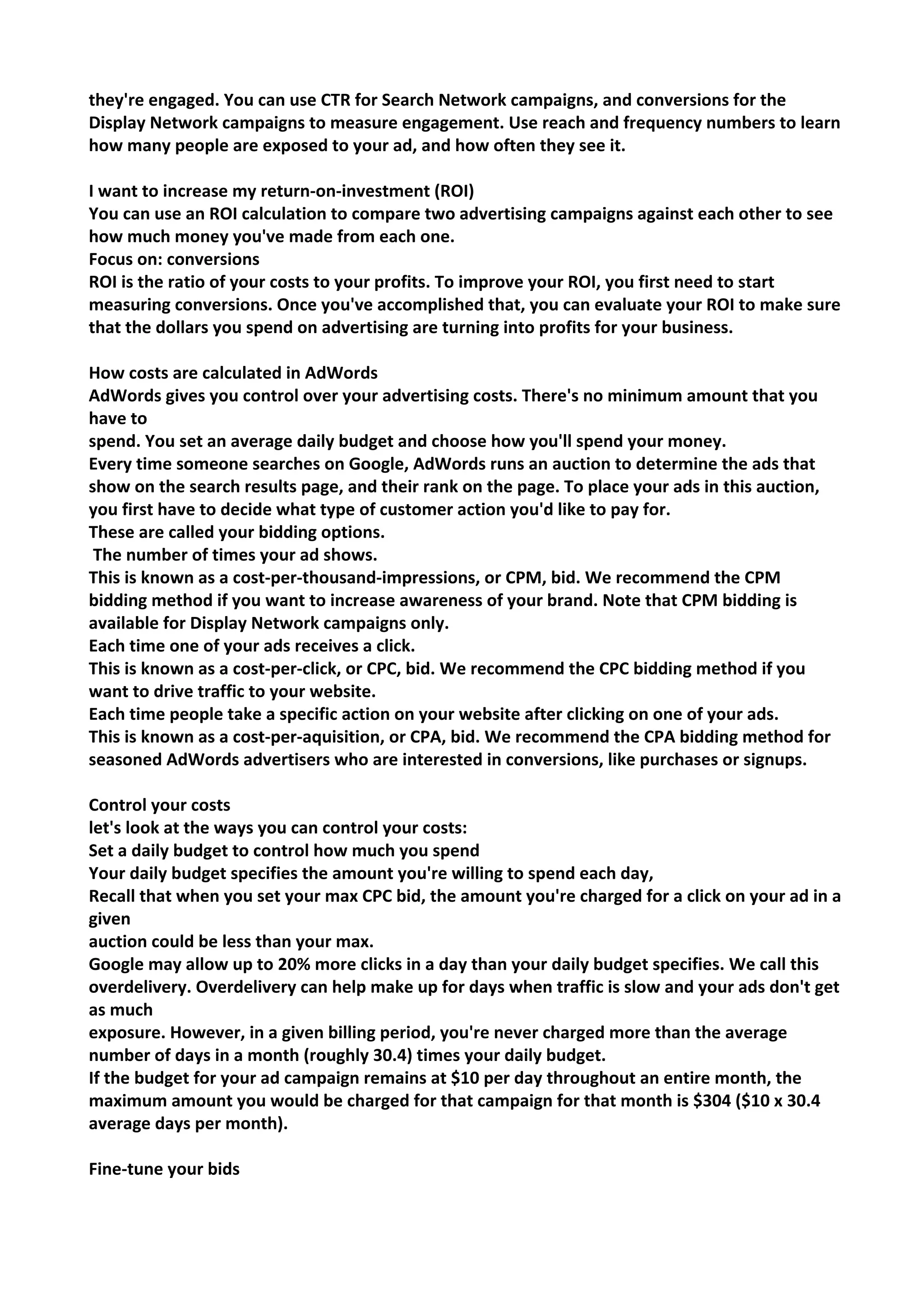 they're engaged. You can use CTR for Search Network campaigns, and conversions for the Display Network campaigns to measure engagement. Use reach and frequency numbers to learn how many people are exposed to your ad, and how often they see it. 
I want to increase my return-on-investment (ROI) 
You can use an ROI calculation to compare two advertising campaigns against each other to see how much money you've made from each one. 
Focus on: conversions 
ROI is the ratio of your costs to your profits. To improve your ROI, you first need to start measuring conversions. Once you've accomplished that, you can evaluate your ROI to make sure that the dollars you spend on advertising are turning into profits for your business. 
How costs are calculated in AdWords 
AdWords gives you control over your advertising costs. There's no minimum amount that you have to 
spend. You set an average daily budget and choose how you'll spend your money. 
Every time someone searches on Google, AdWords runs an auction to determine the ads that show on the search results page, and their rank on the page. To place your ads in this auction, you first have to decide what type of customer action you'd like to pay for. 
These are called your bidding options. 
The number of times your ad shows. 
This is known as a cost-per-thousand-impressions, or CPM, bid. We recommend the CPM bidding method if you want to increase awareness of your brand. Note that CPM bidding is available for Display Network campaigns only. 
Each time one of your ads receives a click. 
This is known as a cost-per-click, or CPC, bid. We recommend the CPC bidding method if you want to drive traffic to your website. 
Each time people take a specific action on your website after clicking on one of your ads. 
This is known as a cost-per-aquisition, or CPA, bid. We recommend the CPA bidding method for seasoned AdWords advertisers who are interested in conversions, like purchases or signups. 
Control your costs 
let's look at the ways you can control your costs: 
Set a daily budget to control how much you spend 
Your daily budget specifies the amount you're willing to spend each day, 
Recall that when you set your max CPC bid, the amount you're charged for a click on your ad in a given 
auction could be less than your max. 
Google may allow up to 20% more clicks in a day than your daily budget specifies. We call this 
overdelivery. Overdelivery can help make up for days when traffic is slow and your ads don't get as much 
exposure. However, in a given billing period, you're never charged more than the average number of days in a month (roughly 30.4) times your daily budget. 
If the budget for your ad campaign remains at $10 per day throughout an entire month, the 
maximum amount you would be charged for that campaign for that month is $304 ($10 x 30.4 
average days per month). 
Fine-tune your bids 
 