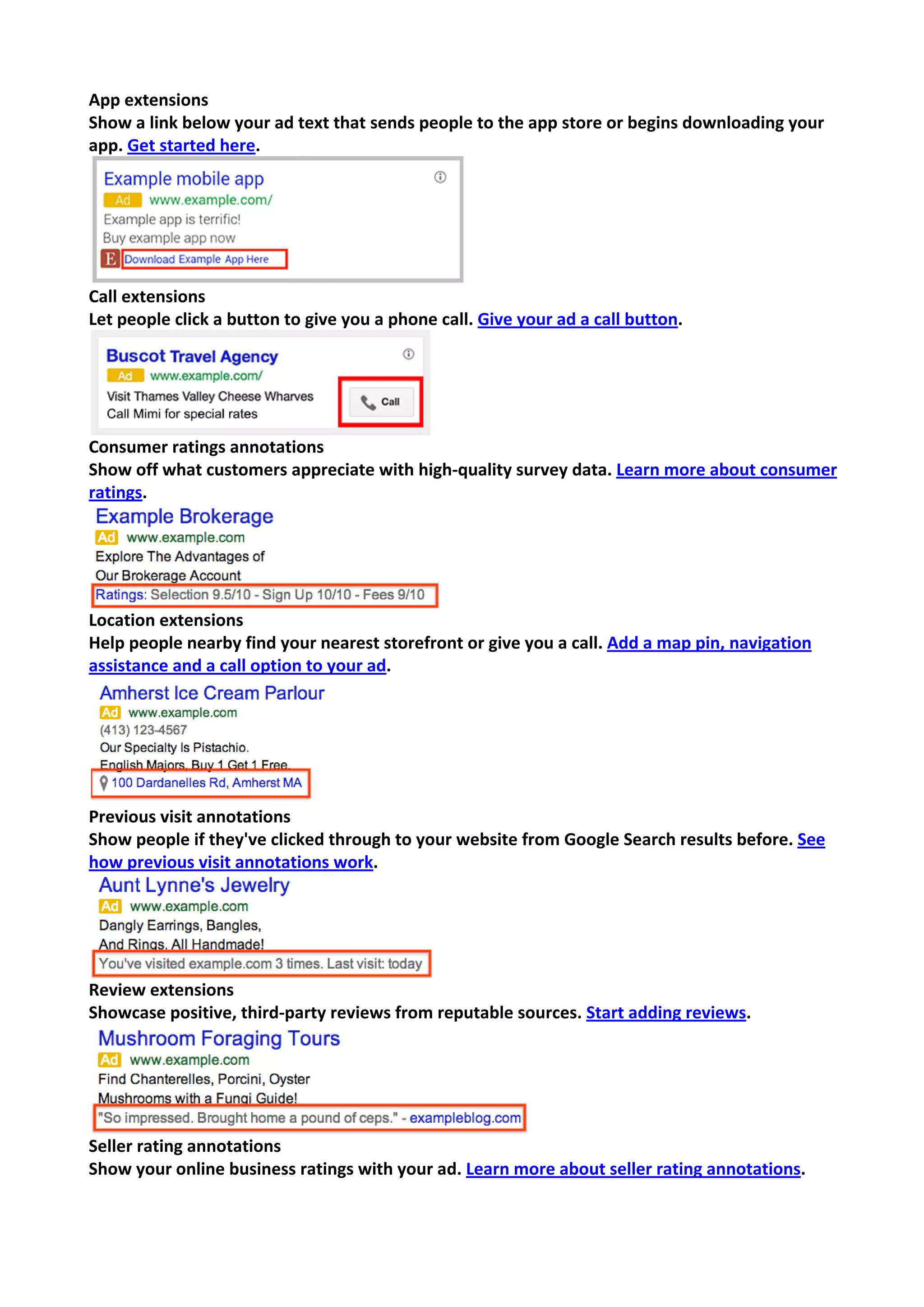 App extensions 
Show a link below your ad text that sends people to the app store or begins downloading your app. Get started here. 
Call extensions 
Let people click a button to give you a phone call. Give your ad a call button. 
Consumer ratings annotations 
Show off what customers appreciate with high-quality survey data. Learn more about consumer ratings. 
Location extensions 
Help people nearby find your nearest storefront or give you a call. Add a map pin, navigation assistance and a call option to your ad. 
Previous visit annotations 
Show people if they've clicked through to your website from Google Search results before. See how previous visit annotations work. 
Review extensions 
Showcase positive, third-party reviews from reputable sources. Start adding reviews. 
Seller rating annotations 
Show your online business ratings with your ad. Learn more about seller rating annotations.  