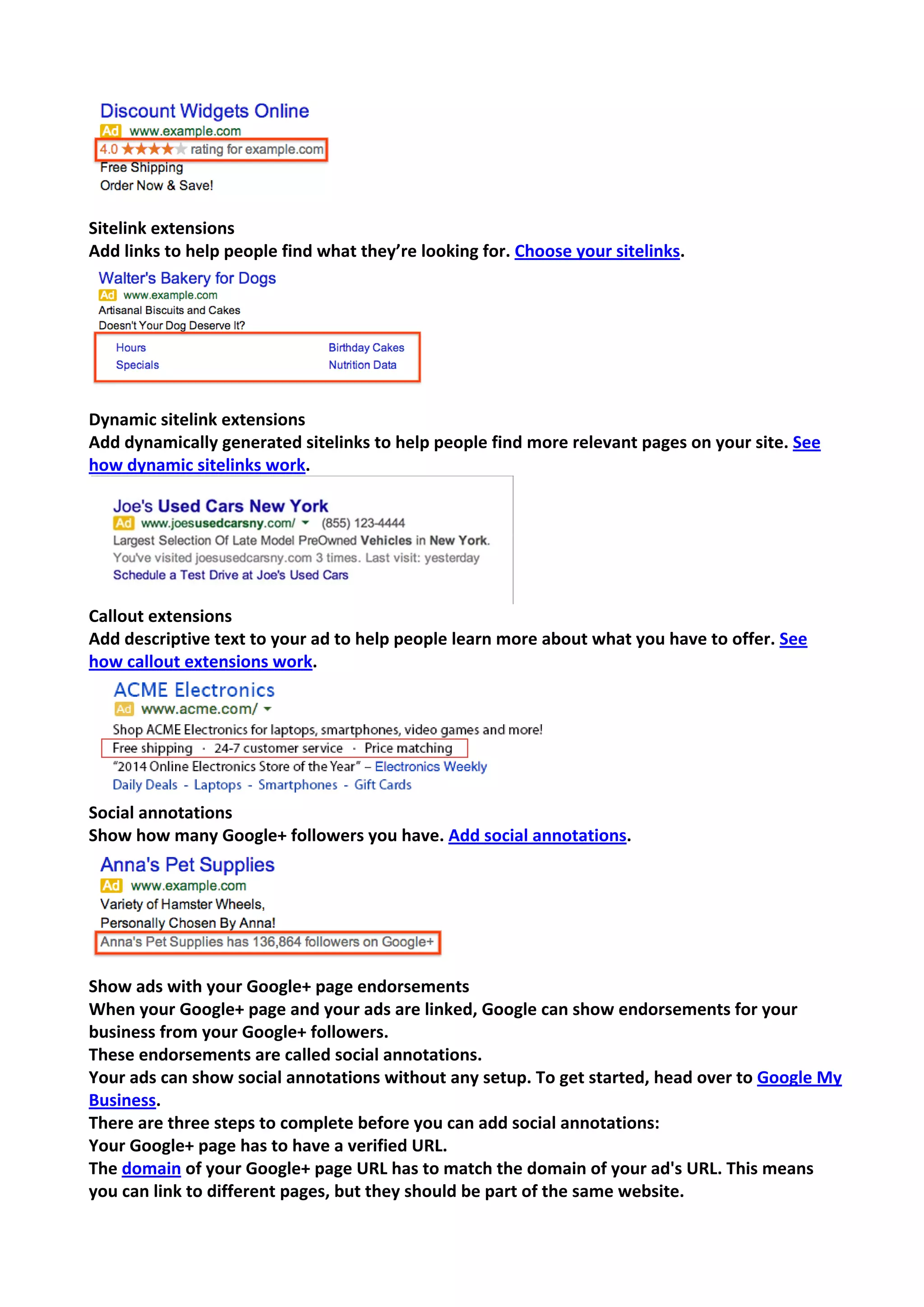 Sitelink extensions 
Add links to help people find what they’re looking for. Choose your sitelinks. 
Dynamic sitelink extensions 
Add dynamically generated sitelinks to help people find more relevant pages on your site. See how dynamic sitelinks work. 
Callout extensions 
Add descriptive text to your ad to help people learn more about what you have to offer. See how callout extensions work. 
Social annotations 
Show how many Google+ followers you have. Add social annotations. 
Show ads with your Google+ page endorsements 
When your Google+ page and your ads are linked, Google can show endorsements for your business from your Google+ followers. 
These endorsements are called social annotations. 
Your ads can show social annotations without any setup. To get started, head over to Google My Business. 
There are three steps to complete before you can add social annotations: 
Your Google+ page has to have a verified URL. 
The domain of your Google+ page URL has to match the domain of your ad's URL. This means you can link to different pages, but they should be part of the same website.  