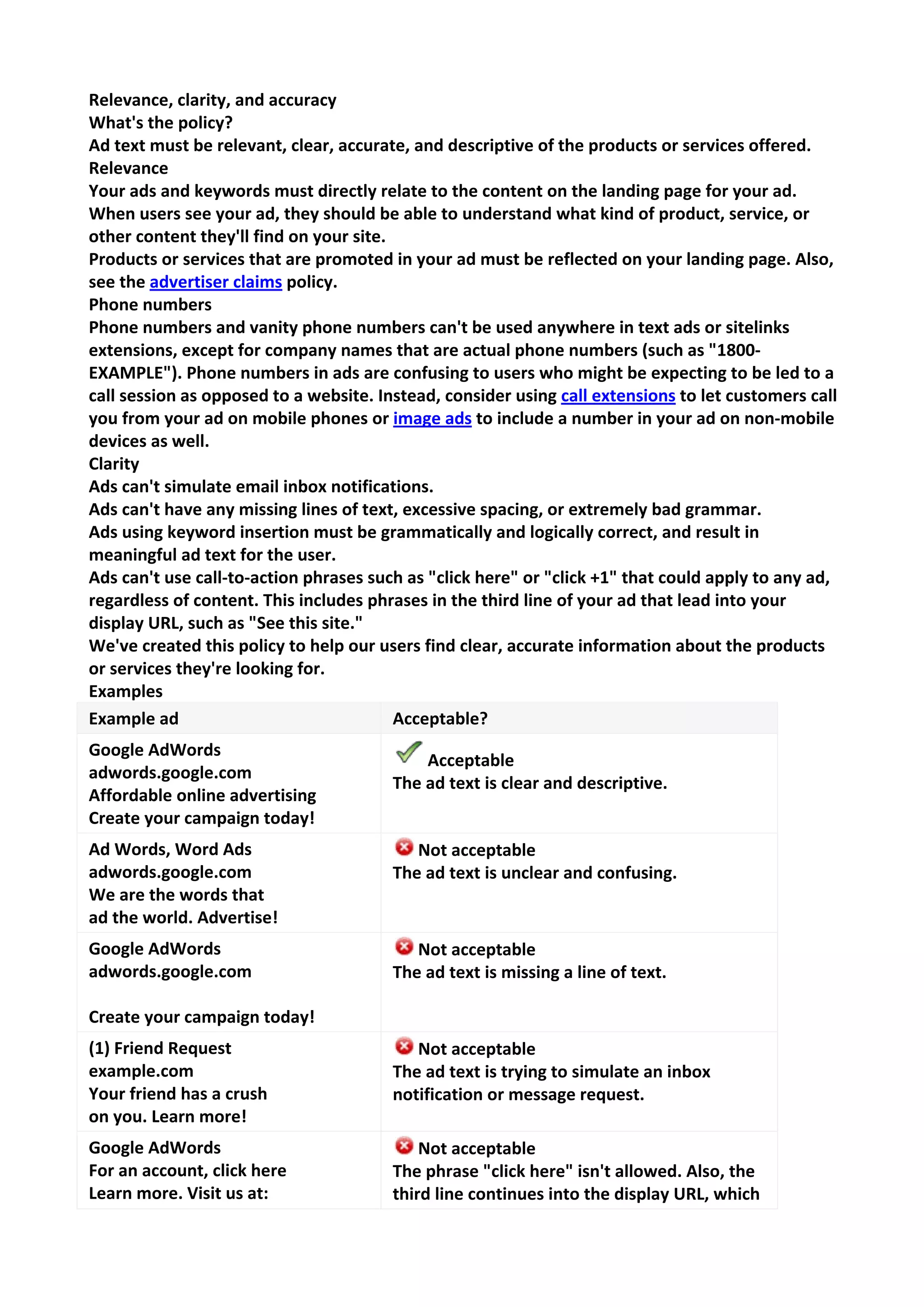 Relevance, clarity, and accuracy 
What's the policy? 
Ad text must be relevant, clear, accurate, and descriptive of the products or services offered. 
Relevance 
Your ads and keywords must directly relate to the content on the landing page for your ad. When users see your ad, they should be able to understand what kind of product, service, or other content they'll find on your site. 
Products or services that are promoted in your ad must be reflected on your landing page. Also, see the advertiser claims policy. 
Phone numbers 
Phone numbers and vanity phone numbers can't be used anywhere in text ads or sitelinks extensions, except for company names that are actual phone numbers (such as "1800- EXAMPLE"). Phone numbers in ads are confusing to users who might be expecting to be led to a call session as opposed to a website. Instead, consider using call extensions to let customers call you from your ad on mobile phones or image ads to include a number in your ad on non-mobile devices as well. 
Clarity 
Ads can't simulate email inbox notifications. 
Ads can't have any missing lines of text, excessive spacing, or extremely bad grammar. 
Ads using keyword insertion must be grammatically and logically correct, and result in meaningful ad text for the user. 
Ads can't use call-to-action phrases such as "click here" or "click +1" that could apply to any ad, regardless of content. This includes phrases in the third line of your ad that lead into your display URL, such as "See this site." 
We've created this policy to help our users find clear, accurate information about the products or services they're looking for. 
Examples 
Example ad 
Acceptable? 
Google AdWords adwords.google.com Affordable online advertising Create your campaign today! 
Acceptable The ad text is clear and descriptive. 
Ad Words, Word Ads adwords.google.com We are the words that ad the world. Advertise! 
Not acceptable The ad text is unclear and confusing. 
Google AdWords adwords.google.com Create your campaign today! 
Not acceptable The ad text is missing a line of text. 
(1) Friend Request example.com Your friend has a crush on you. Learn more! 
Not acceptable The ad text is trying to simulate an inbox notification or message request. 
Google AdWords For an account, click here Learn more. Visit us at: 
Not acceptable The phrase "click here" isn't allowed. Also, the third line continues into the display URL, which  