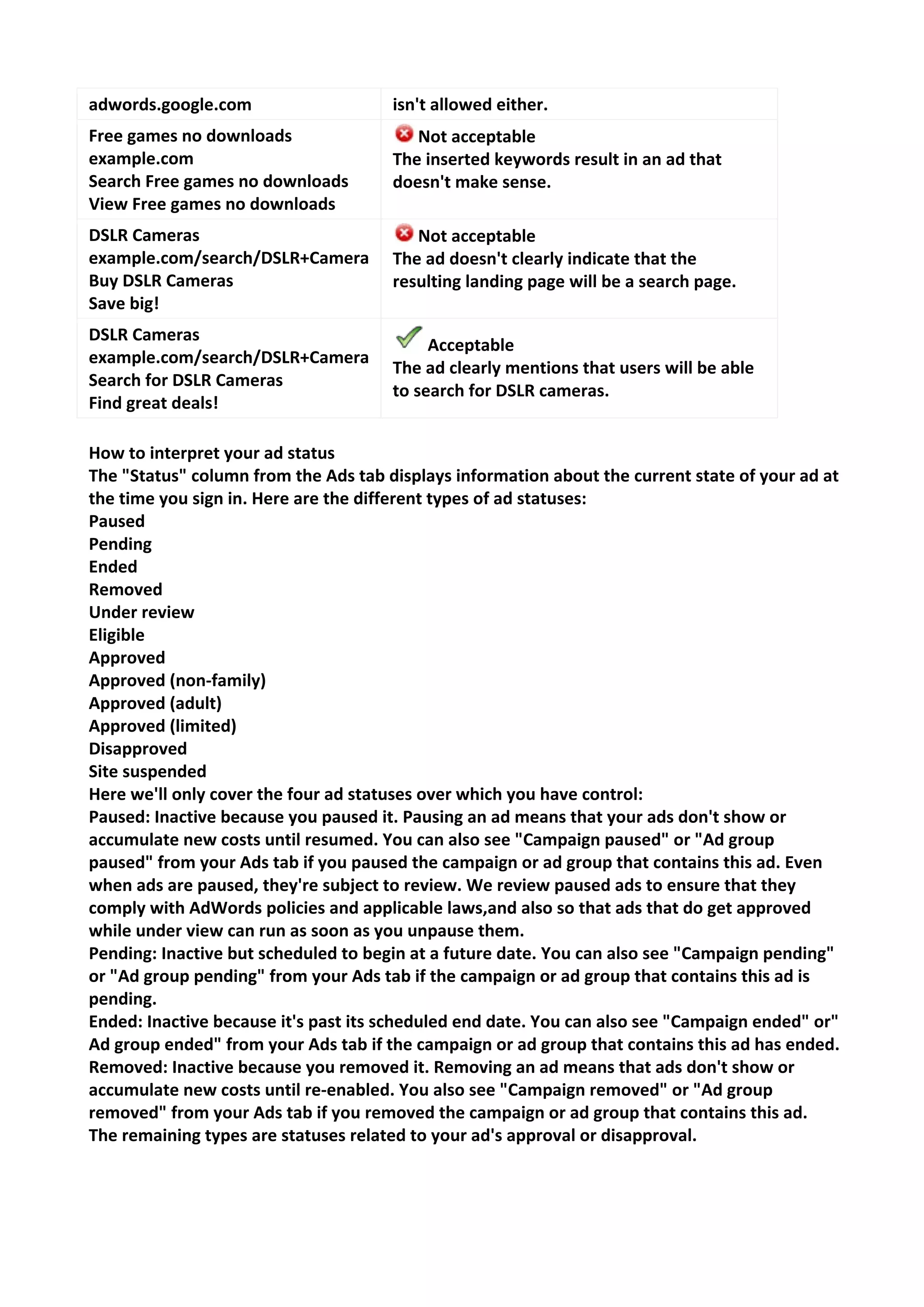 adwords.google.com 
isn't allowed either. 
Free games no downloads example.com Search Free games no downloads View Free games no downloads 
Not acceptable The inserted keywords result in an ad that doesn't make sense. 
DSLR Cameras example.com/search/DSLR+Camera Buy DSLR Cameras Save big! 
Not acceptable The ad doesn't clearly indicate that the resulting landing page will be a search page. 
DSLR Cameras example.com/search/DSLR+Camera Search for DSLR Cameras Find great deals! 
Acceptable The ad clearly mentions that users will be able to search for DSLR cameras. 
How to interpret your ad status 
The "Status" column from the Ads tab displays information about the current state of your ad at the time you sign in. Here are the different types of ad statuses: 
Paused 
Pending 
Ended 
Removed 
Under review 
Eligible 
Approved 
Approved (non-family) 
Approved (adult) 
Approved (limited) 
Disapproved 
Site suspended 
Here we'll only cover the four ad statuses over which you have control: 
Paused: Inactive because you paused it. Pausing an ad means that your ads don't show or accumulate new costs until resumed. You can also see "Campaign paused" or "Ad group paused" from your Ads tab if you paused the campaign or ad group that contains this ad. Even when ads are paused, they're subject to review. We review paused ads to ensure that they comply with AdWords policies and applicable laws,and also so that ads that do get approved while under view can run as soon as you unpause them. 
Pending: Inactive but scheduled to begin at a future date. You can also see "Campaign pending" or "Ad group pending" from your Ads tab if the campaign or ad group that contains this ad is pending. 
Ended: Inactive because it's past its scheduled end date. You can also see "Campaign ended" or" Ad group ended" from your Ads tab if the campaign or ad group that contains this ad has ended. 
Removed: Inactive because you removed it. Removing an ad means that ads don't show or accumulate new costs until re-enabled. You also see "Campaign removed" or "Ad group removed" from your Ads tab if you removed the campaign or ad group that contains this ad. 
The remaining types are statuses related to your ad's approval or disapproval. 
