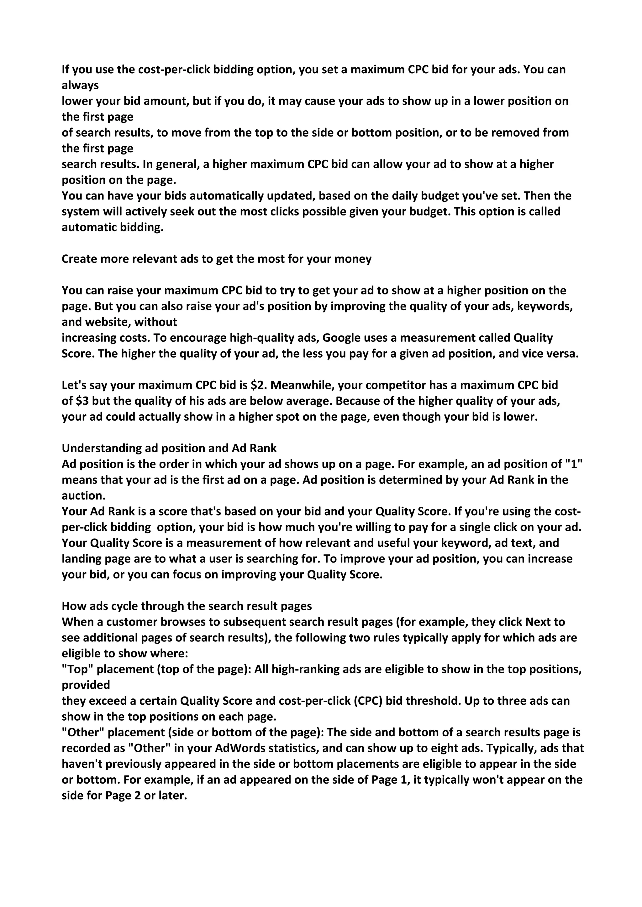 If you use the cost-per-click bidding option, you set a maximum CPC bid for your ads. You can always 
lower your bid amount, but if you do, it may cause your ads to show up in a lower position on the first page 
of search results, to move from the top to the side or bottom position, or to be removed from the first page 
search results. In general, a higher maximum CPC bid can allow your ad to show at a higher position on the page. 
You can have your bids automatically updated, based on the daily budget you've set. Then the 
system will actively seek out the most clicks possible given your budget. This option is called 
automatic bidding. 
Create more relevant ads to get the most for your money 
You can raise your maximum CPC bid to try to get your ad to show at a higher position on the page. But you can also raise your ad's position by improving the quality of your ads, keywords, and website, without 
increasing costs. To encourage high-quality ads, Google uses a measurement called Quality 
Score. The higher the quality of your ad, the less you pay for a given ad position, and vice versa. 
Let's say your maximum CPC bid is $2. Meanwhile, your competitor has a maximum CPC bid 
of $3 but the quality of his ads are below average. Because of the higher quality of your ads, 
your ad could actually show in a higher spot on the page, even though your bid is lower. 
Understanding ad position and Ad Rank 
Ad position is the order in which your ad shows up on a page. For example, an ad position of "1" means that your ad is the first ad on a page. Ad position is determined by your Ad Rank in the auction. 
Your Ad Rank is a score that's based on your bid and your Quality Score. If you're using the cost- per-click bidding option, your bid is how much you're willing to pay for a single click on your ad. Your Quality Score is a measurement of how relevant and useful your keyword, ad text, and landing page are to what a user is searching for. To improve your ad position, you can increase your bid, or you can focus on improving your Quality Score. 
How ads cycle through the search result pages 
When a customer browses to subsequent search result pages (for example, they click Next to see additional pages of search results), the following two rules typically apply for which ads are eligible to show where: 
"Top" placement (top of the page): All high-ranking ads are eligible to show in the top positions, provided 
they exceed a certain Quality Score and cost-per-click (CPC) bid threshold. Up to three ads can show in the top positions on each page. 
"Other" placement (side or bottom of the page): The side and bottom of a search results page is recorded as "Other" in your AdWords statistics, and can show up to eight ads. Typically, ads that haven't previously appeared in the side or bottom placements are eligible to appear in the side or bottom. For example, if an ad appeared on the side of Page 1, it typically won't appear on the side for Page 2 or later. 
 
