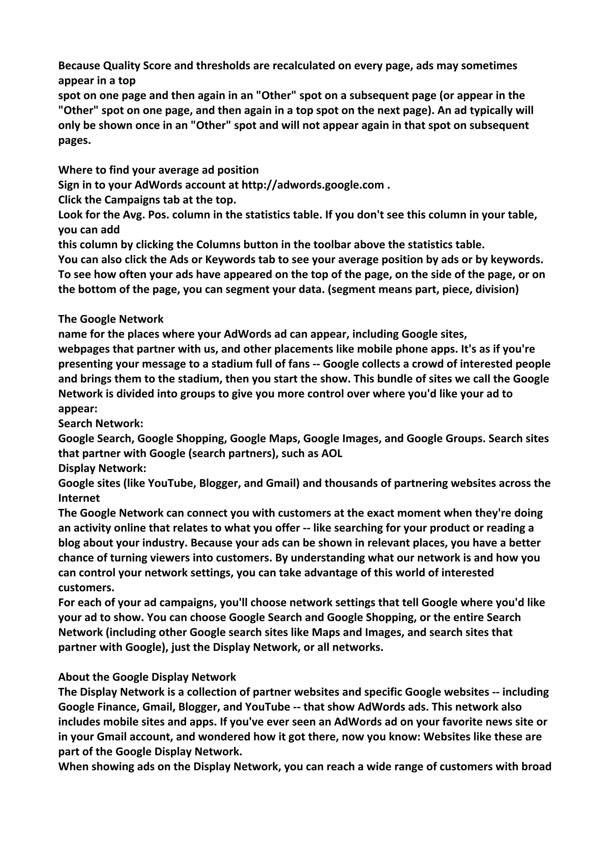 Because Quality Score and thresholds are recalculated on every page, ads may sometimes appear in a top 
spot on one page and then again in an "Other" spot on a subsequent page (or appear in the "Other" spot on one page, and then again in a top spot on the next page). An ad typically will only be shown once in an "Other" spot and will not appear again in that spot on subsequent pages. 
Where to find your average ad position 
Sign in to your AdWords account at http://adwords.google.com . 
Click the Campaigns tab at the top. 
Look for the Avg. Pos. column in the statistics table. If you don't see this column in your table, you can add 
this column by clicking the Columns button in the toolbar above the statistics table. 
You can also click the Ads or Keywords tab to see your average position by ads or by keywords. To see how often your ads have appeared on the top of the page, on the side of the page, or on the bottom of the page, you can segment your data. (segment means part, piece, division) 
The Google Network 
name for the places where your AdWords ad can appear, including Google sites, 
webpages that partner with us, and other placements like mobile phone apps. It's as if you're presenting your message to a stadium full of fans -- Google collects a crowd of interested people and brings them to the stadium, then you start the show. This bundle of sites we call the Google Network is divided into groups to give you more control over where you'd like your ad to appear: 
Search Network: 
Google Search, Google Shopping, Google Maps, Google Images, and Google Groups. Search sites that partner with Google (search partners), such as AOL 
Display Network: 
Google sites (like YouTube, Blogger, and Gmail) and thousands of partnering websites across the Internet 
The Google Network can connect you with customers at the exact moment when they're doing an activity online that relates to what you offer -- like searching for your product or reading a blog about your industry. Because your ads can be shown in relevant places, you have a better chance of turning viewers into customers. By understanding what our network is and how you can control your network settings, you can take advantage of this world of interested customers. 
For each of your ad campaigns, you'll choose network settings that tell Google where you'd like your ad to show. You can choose Google Search and Google Shopping, or the entire Search Network (including other Google search sites like Maps and Images, and search sites that partner with Google), just the Display Network, or all networks. 
About the Google Display Network 
The Display Network is a collection of partner websites and specific Google websites -- including Google Finance, Gmail, Blogger, and YouTube -- that show AdWords ads. This network also includes mobile sites and apps. If you've ever seen an AdWords ad on your favorite news site or in your Gmail account, and wondered how it got there, now you know: Websites like these are part of the Google Display Network. 
When showing ads on the Display Network, you can reach a wide range of customers with broad  