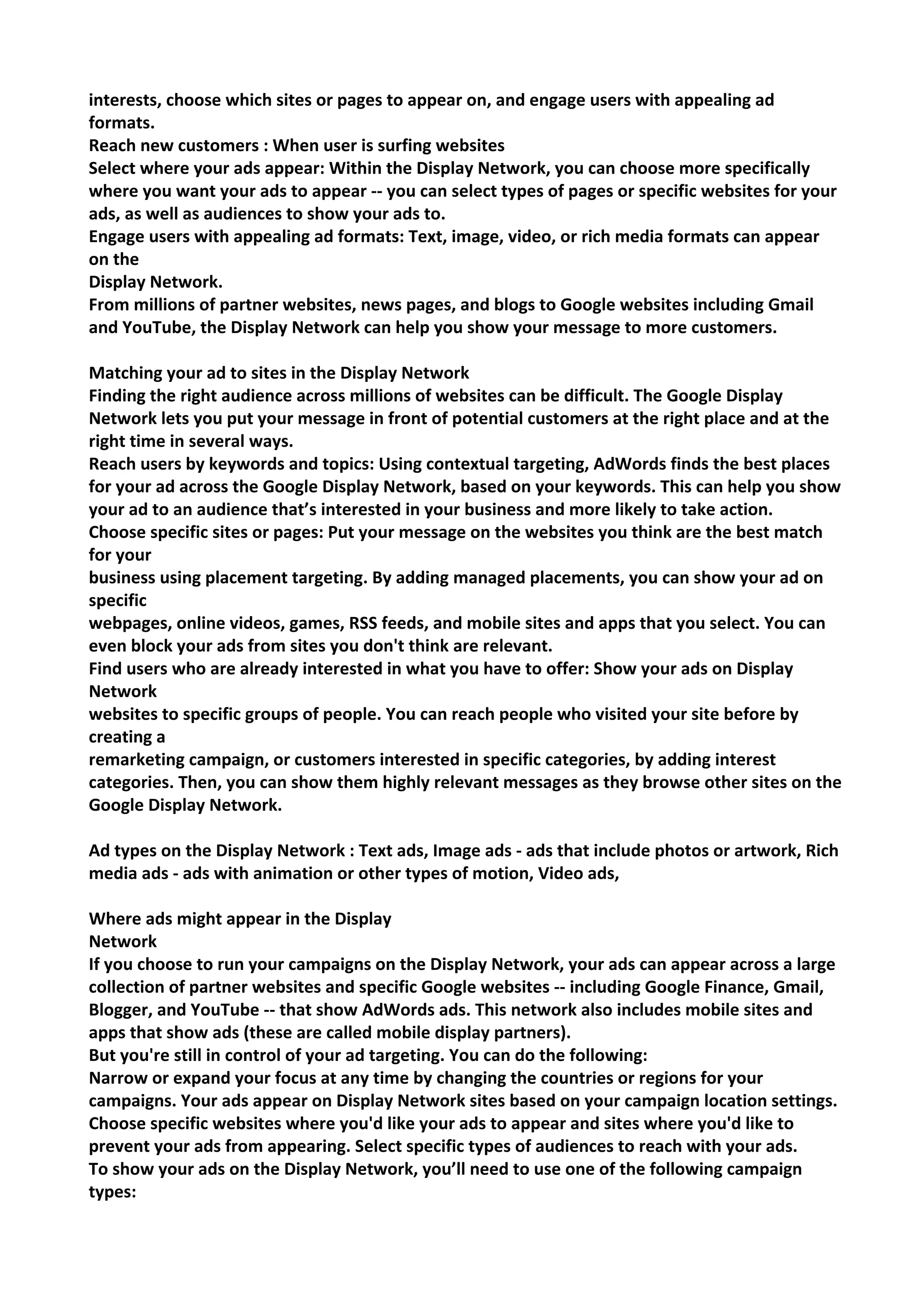 interests, choose which sites or pages to appear on, and engage users with appealing ad formats. 
Reach new customers : When user is surfing websites 
Select where your ads appear: Within the Display Network, you can choose more specifically where you want your ads to appear -- you can select types of pages or specific websites for your ads, as well as audiences to show your ads to. 
Engage users with appealing ad formats: Text, image, video, or rich media formats can appear on the 
Display Network. 
From millions of partner websites, news pages, and blogs to Google websites including Gmail and YouTube, the Display Network can help you show your message to more customers. 
Matching your ad to sites in the Display Network 
Finding the right audience across millions of websites can be difficult. The Google Display Network lets you put your message in front of potential customers at the right place and at the right time in several ways. 
Reach users by keywords and topics: Using contextual targeting, AdWords finds the best places for your ad across the Google Display Network, based on your keywords. This can help you show your ad to an audience that’s interested in your business and more likely to take action. 
Choose specific sites or pages: Put your message on the websites you think are the best match for your 
business using placement targeting. By adding managed placements, you can show your ad on specific 
webpages, online videos, games, RSS feeds, and mobile sites and apps that you select. You can even block your ads from sites you don't think are relevant. 
Find users who are already interested in what you have to offer: Show your ads on Display Network 
websites to specific groups of people. You can reach people who visited your site before by creating a 
remarketing campaign, or customers interested in specific categories, by adding interest categories. Then, you can show them highly relevant messages as they browse other sites on the Google Display Network. 
Ad types on the Display Network : Text ads, Image ads - ads that include photos or artwork, Rich media ads - ads with animation or other types of motion, Video ads, 
Where ads might appear in the Display 
Network 
If you choose to run your campaigns on the Display Network, your ads can appear across a large 
collection of partner websites and specific Google websites -- including Google Finance, Gmail, Blogger, and YouTube -- that show AdWords ads. This network also includes mobile sites and apps that show ads (these are called mobile display partners). 
But you're still in control of your ad targeting. You can do the following: 
Narrow or expand your focus at any time by changing the countries or regions for your campaigns. Your ads appear on Display Network sites based on your campaign location settings. 
Choose specific websites where you'd like your ads to appear and sites where you'd like to prevent your ads from appearing. Select specific types of audiences to reach with your ads. 
To show your ads on the Display Network, you’ll need to use one of the following campaign types:  