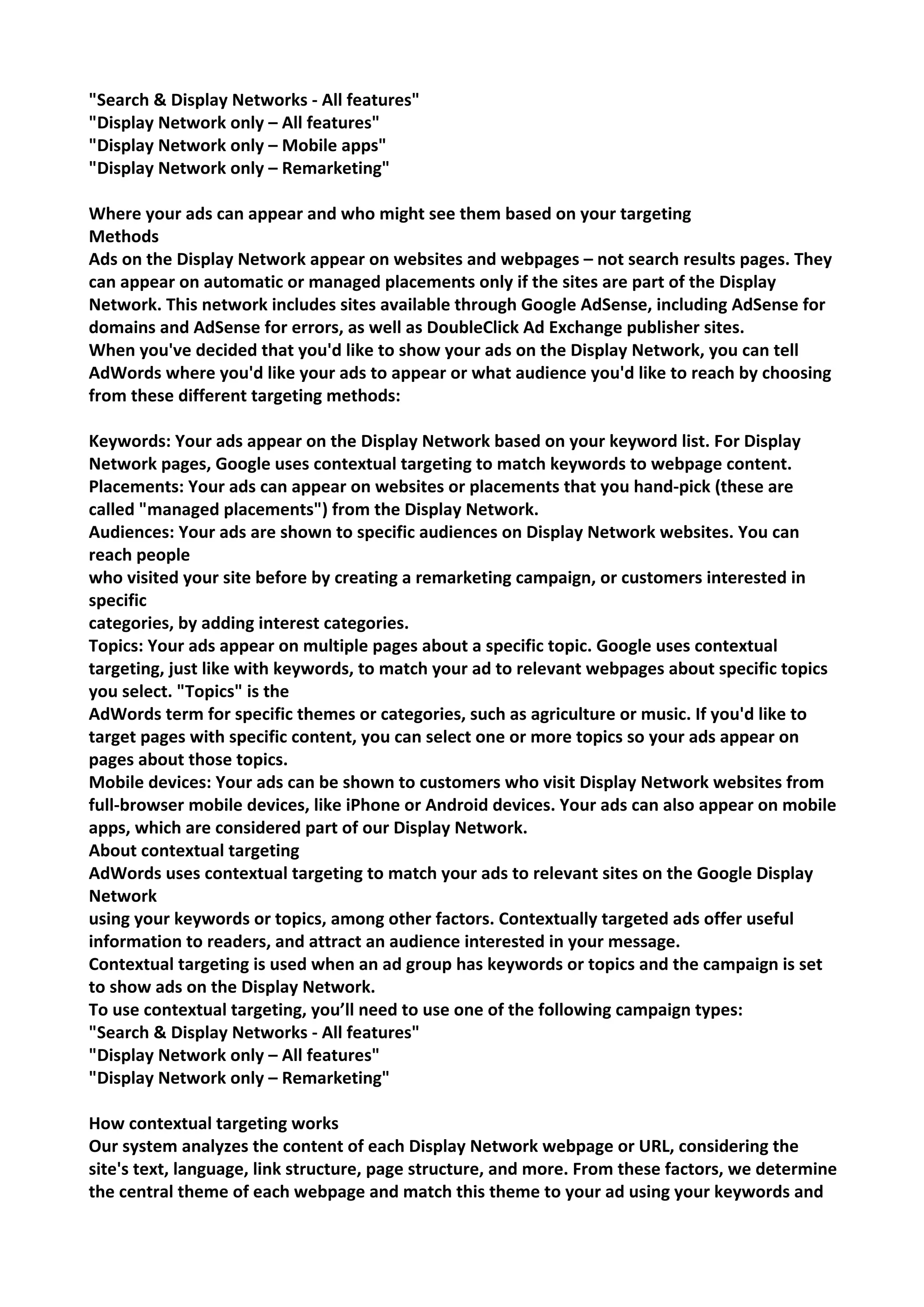 "Search & Display Networks - All features" 
"Display Network only – All features" 
"Display Network only – Mobile apps" 
"Display Network only – Remarketing" 
Where your ads can appear and who might see them based on your targeting 
Methods 
Ads on the Display Network appear on websites and webpages – not search results pages. They can appear on automatic or managed placements only if the sites are part of the Display Network. This network includes sites available through Google AdSense, including AdSense for domains and AdSense for errors, as well as DoubleClick Ad Exchange publisher sites. 
When you've decided that you'd like to show your ads on the Display Network, you can tell AdWords where you'd like your ads to appear or what audience you'd like to reach by choosing from these different targeting methods: 
Keywords: Your ads appear on the Display Network based on your keyword list. For Display Network pages, Google uses contextual targeting to match keywords to webpage content. 
Placements: Your ads can appear on websites or placements that you hand-pick (these are called "managed placements") from the Display Network. 
Audiences: Your ads are shown to specific audiences on Display Network websites. You can reach people 
who visited your site before by creating a remarketing campaign, or customers interested in specific 
categories, by adding interest categories. 
Topics: Your ads appear on multiple pages about a specific topic. Google uses contextual targeting, just like with keywords, to match your ad to relevant webpages about specific topics you select. "Topics" is the 
AdWords term for specific themes or categories, such as agriculture or music. If you'd like to target pages with specific content, you can select one or more topics so your ads appear on pages about those topics. 
Mobile devices: Your ads can be shown to customers who visit Display Network websites from full-browser mobile devices, like iPhone or Android devices. Your ads can also appear on mobile apps, which are considered part of our Display Network. 
About contextual targeting 
AdWords uses contextual targeting to match your ads to relevant sites on the Google Display Network 
using your keywords or topics, among other factors. Contextually targeted ads offer useful information to readers, and attract an audience interested in your message. 
Contextual targeting is used when an ad group has keywords or topics and the campaign is set to show ads on the Display Network. 
To use contextual targeting, you’ll need to use one of the following campaign types: 
"Search & Display Networks - All features" 
"Display Network only – All features" 
"Display Network only – Remarketing" 
How contextual targeting works 
Our system analyzes the content of each Display Network webpage or URL, considering the site's text, language, link structure, page structure, and more. From these factors, we determine the central theme of each webpage and match this theme to your ad using your keywords and  