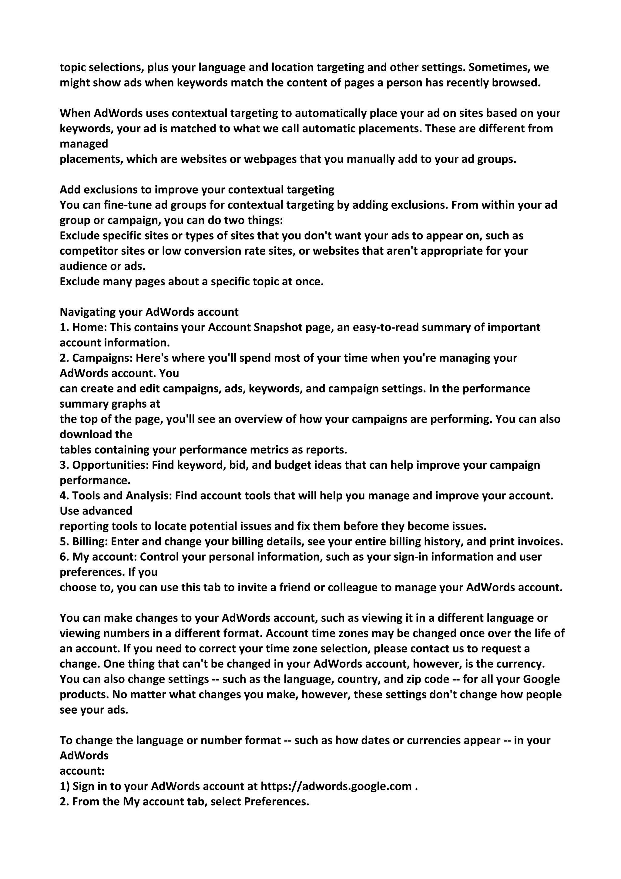 topic selections, plus your language and location targeting and other settings. Sometimes, we might show ads when keywords match the content of pages a person has recently browsed. 
When AdWords uses contextual targeting to automatically place your ad on sites based on your keywords, your ad is matched to what we call automatic placements. These are different from managed 
placements, which are websites or webpages that you manually add to your ad groups. 
Add exclusions to improve your contextual targeting 
You can fine-tune ad groups for contextual targeting by adding exclusions. From within your ad group or campaign, you can do two things: 
Exclude specific sites or types of sites that you don't want your ads to appear on, such as competitor sites or low conversion rate sites, or websites that aren't appropriate for your audience or ads. 
Exclude many pages about a specific topic at once. 
Navigating your AdWords account 
1. Home: This contains your Account Snapshot page, an easy-to-read summary of important account information. 
2. Campaigns: Here's where you'll spend most of your time when you're managing your AdWords account. You 
can create and edit campaigns, ads, keywords, and campaign settings. In the performance summary graphs at 
the top of the page, you'll see an overview of how your campaigns are performing. You can also download the 
tables containing your performance metrics as reports. 
3. Opportunities: Find keyword, bid, and budget ideas that can help improve your campaign performance. 
4. Tools and Analysis: Find account tools that will help you manage and improve your account. Use advanced 
reporting tools to locate potential issues and fix them before they become issues. 
5. Billing: Enter and change your billing details, see your entire billing history, and print invoices. 
6. My account: Control your personal information, such as your sign-in information and user preferences. If you 
choose to, you can use this tab to invite a friend or colleague to manage your AdWords account. 
You can make changes to your AdWords account, such as viewing it in a different language or viewing numbers in a different format. Account time zones may be changed once over the life of an account. If you need to correct your time zone selection, please contact us to request a change. One thing that can't be changed in your AdWords account, however, is the currency. 
You can also change settings -- such as the language, country, and zip code -- for all your Google 
products. No matter what changes you make, however, these settings don't change how people see your ads. 
To change the language or number format -- such as how dates or currencies appear -- in your AdWords 
account: 
1) Sign in to your AdWords account at https://adwords.google.com . 
2. From the My account tab, select Preferences.  