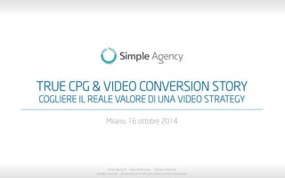 TRUE CPG & VIDEO CONVERSION STORY 
COGLIERE IL REALE VALORE DI UNA VIDEO STRATEGY 
Milano, 16 ottobre 2014 
Simple Agency ® - Aegis Media Group - Strictly confidential 
All rights reserved - No reproduction or diffusion without written authorization 
 