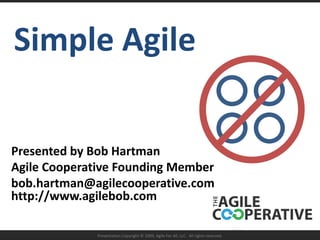 Simple Agile Presented by Bob Hartman Agile Cooperative Founding Member bob.hartman@agilecooperative.comhttp://www.agilebob.com  Presentation Copyright © 2009, Agile For All, LLC.  All rights reserved. 