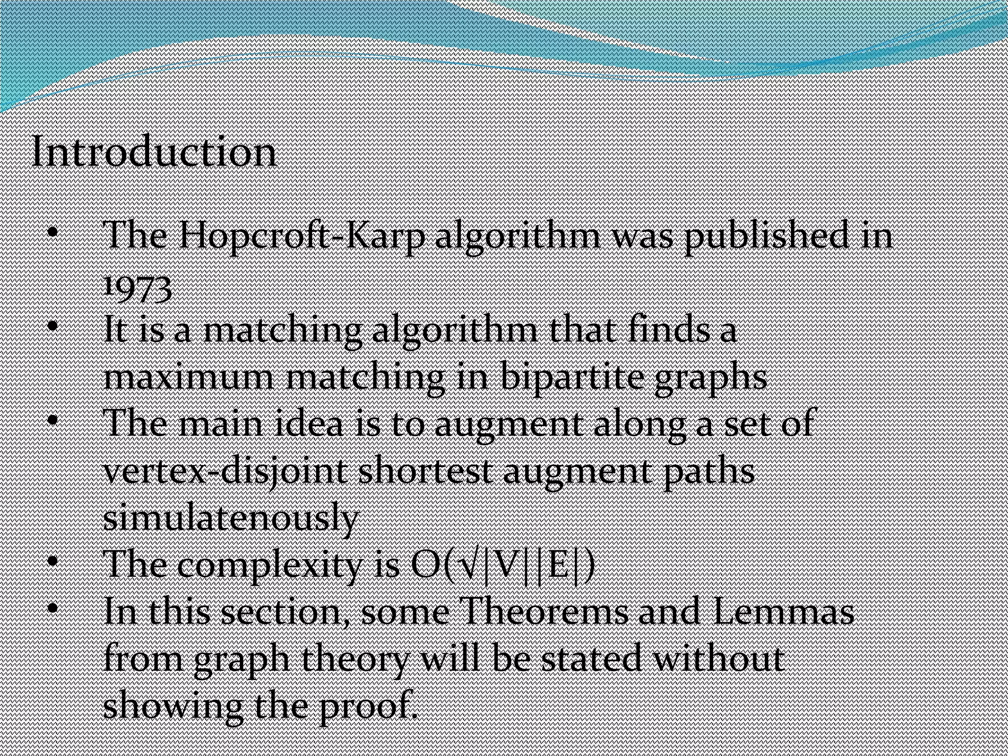 Introduction
• The Hopcroft-Karp algorithm was published in
1973
• It is a matching algorithm that finds a
maximum matching in bipartite graphs
• The main idea is to augment along a set of
vertex-disjoint shortest augment paths
simulatenously
• The complexity is O(√|V||E|)
• In this section, some Theorems and Lemmas
from graph theory will be stated without
showing the proof.
 