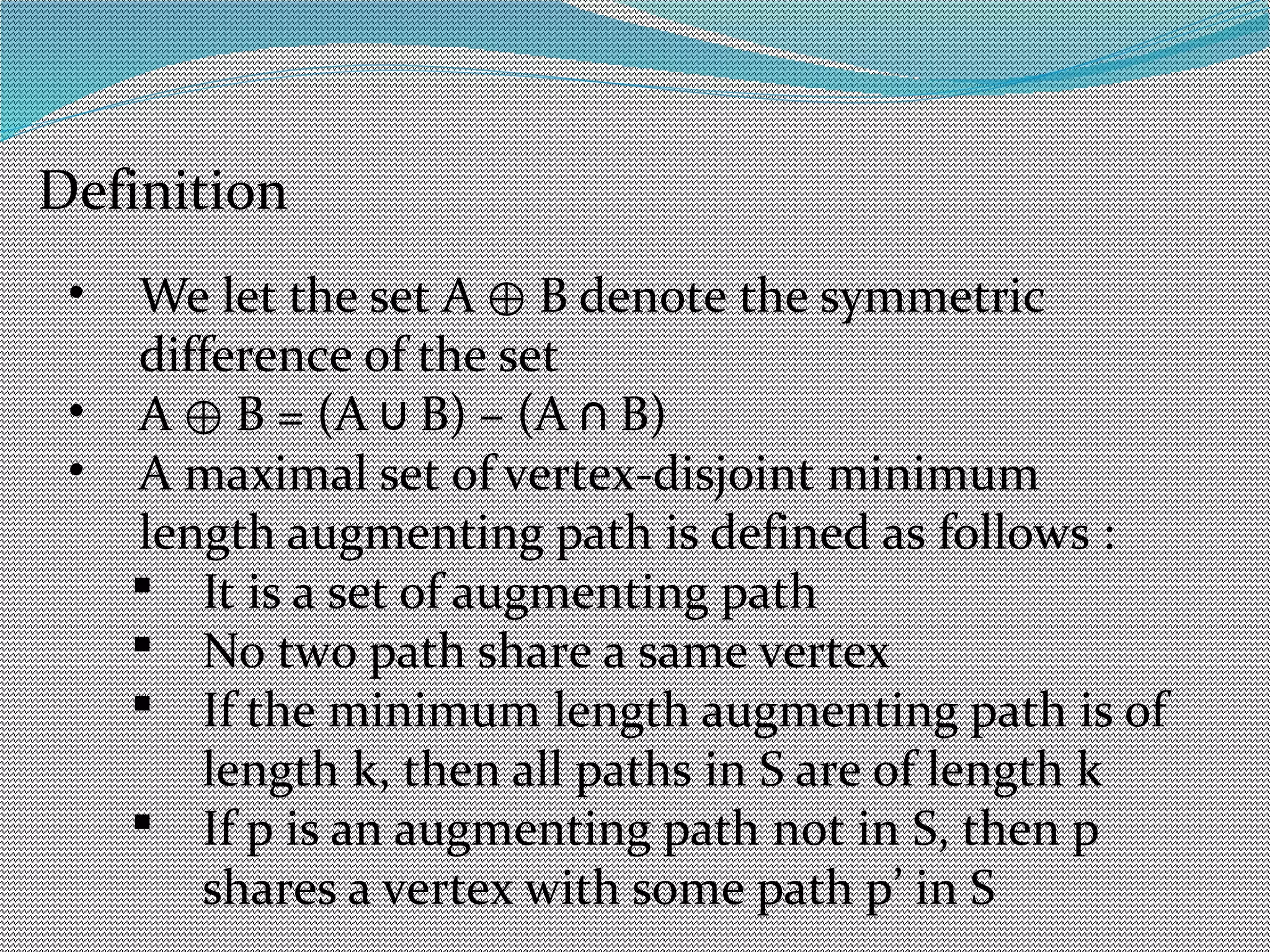 Definition
• We let the set A B denote the symmetric⊕
difference of the set
• A B = (A B) – (A B)⊕ ∪ ∩
• A maximal set of vertex-disjoint minimum
length augmenting path is defined as follows :
 It is a set of augmenting path
 No two path share a same vertex
 If the minimum length augmenting path is of
length k, then all paths in S are of length k
 If p is an augmenting path not in S, then p
shares a vertex with some path p’ in S
 