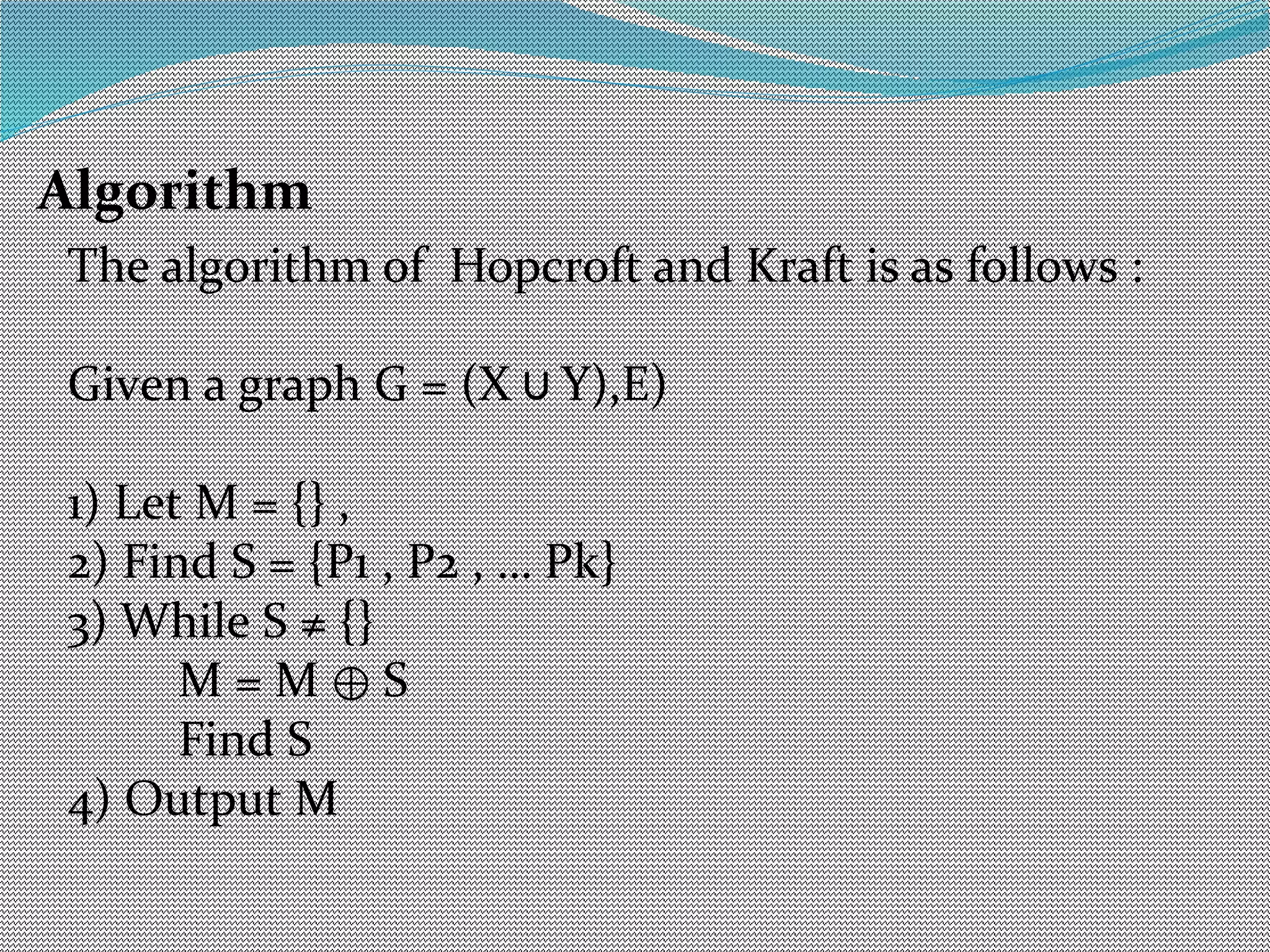 Algorithm
The algorithm of Hopcroft and Kraft is as follows :
Given a graph G = (X Y),E)∪
1) Let M = {} ,
2) Find S = {P1 , P2 , … Pk}
3) While S ≠ {}
M = M S⊕
Find S
4) Output M
 