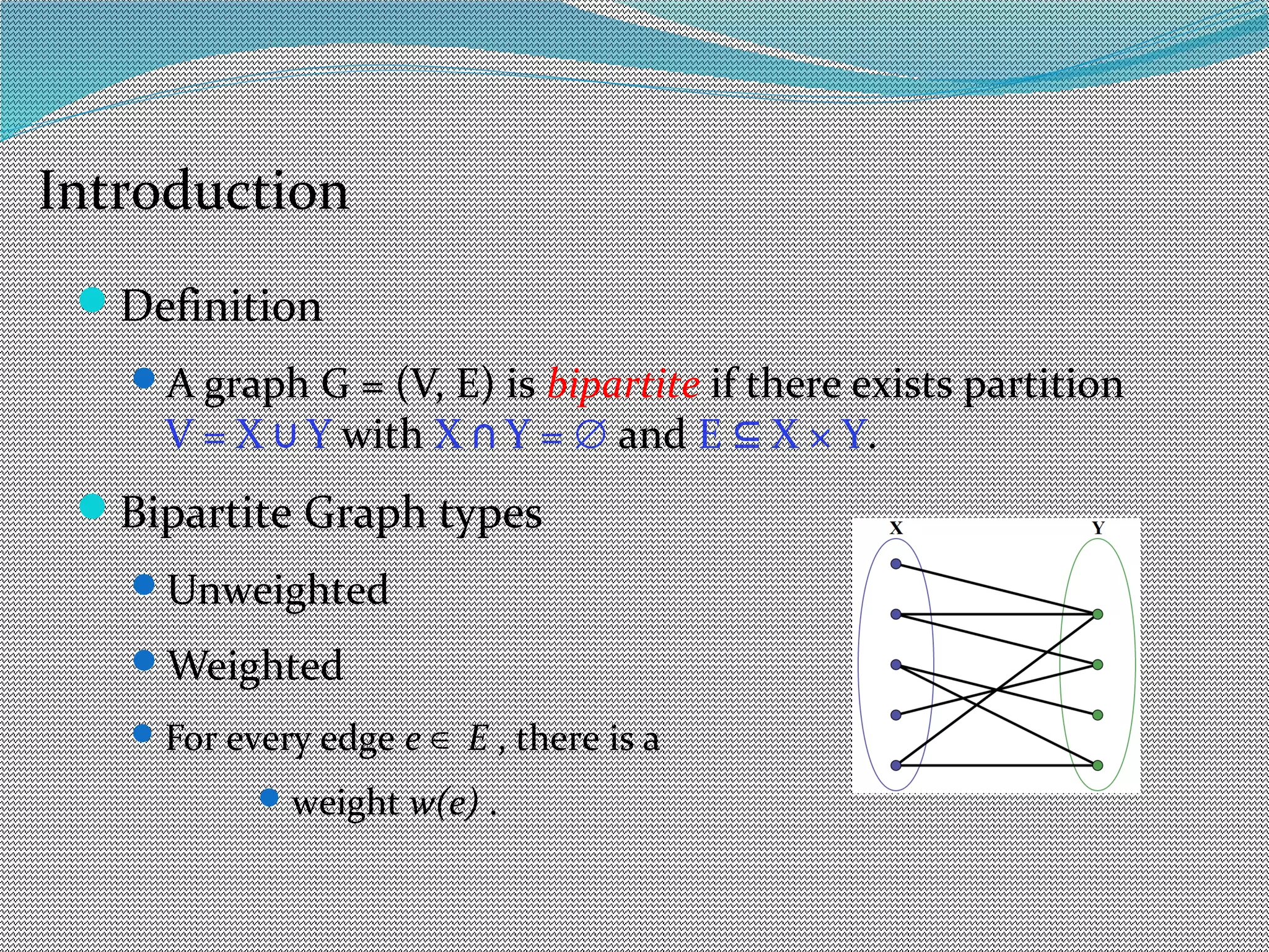 Definition
A graph G = (V, E) is bipartite if there exists partition
V = X Y∪ with X Y =∩ ∅ and E X × Y⊆ .
Bipartite Graph types
Unweighted
Weighted
For every edge e E∈ , there is a
weight w(e) .
Introduction
 