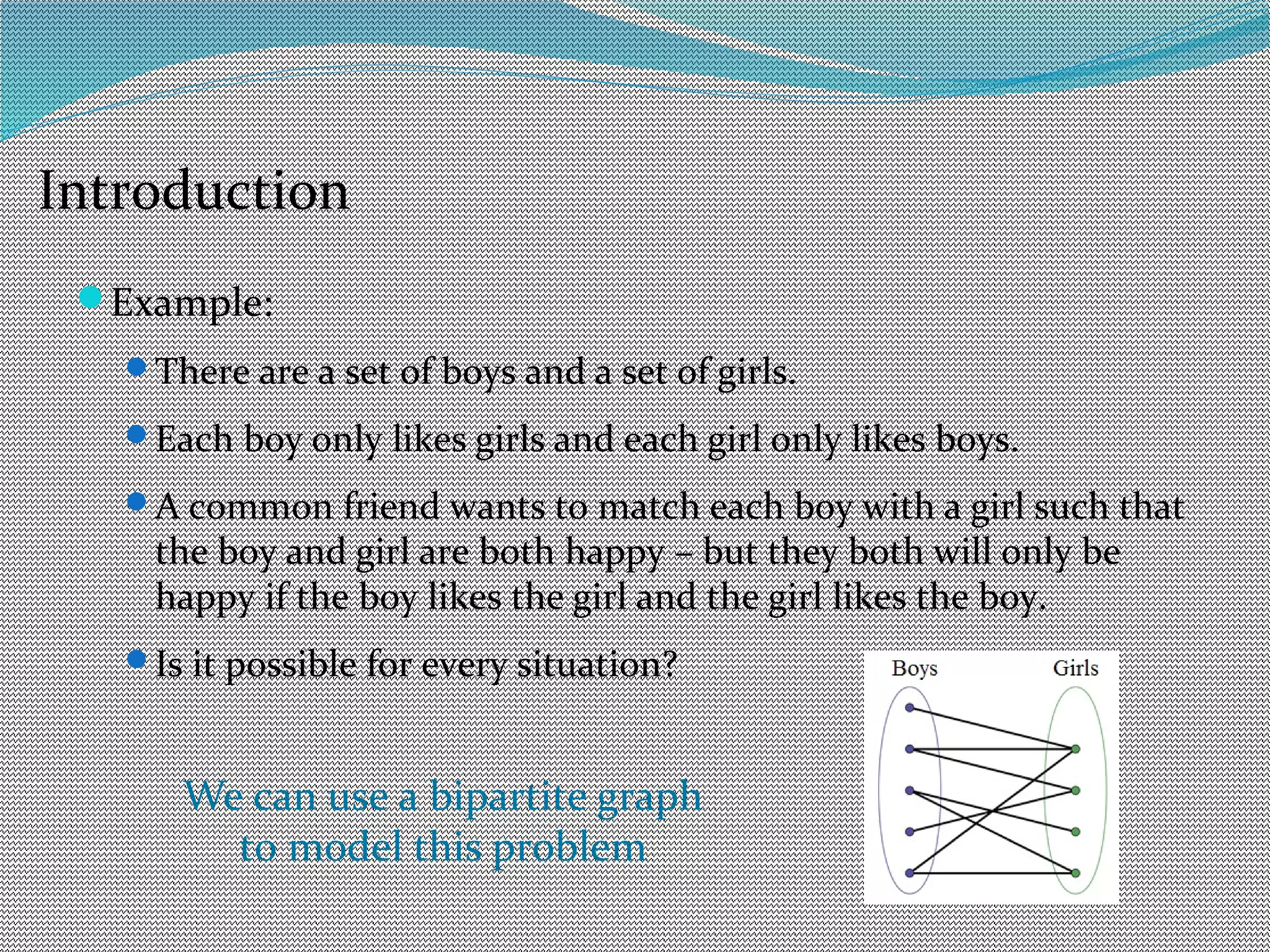 Example:
There are a set of boys and a set of girls.
Each boy only likes girls and each girl only likes boys.
A common friend wants to match each boy with a girl such that
the boy and girl are both happy – but they both will only be
happy if the boy likes the girl and the girl likes the boy.
Is it possible for every situation?
Introduction
We can use a bipartite graph
to model this problem
 