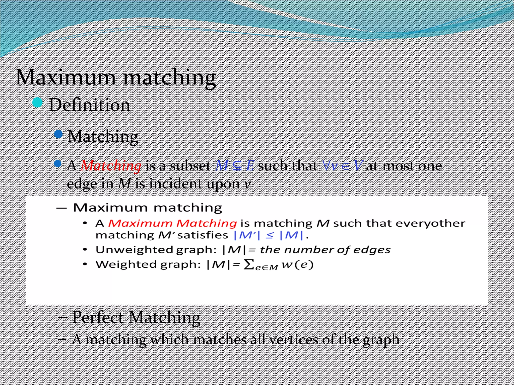 Definition
Matching
A Matching is a subset M E⊆ such that ∀v V∈ at most one
edge in M is incident upon v
– Maximum matching
– A Maximum Matching is matching M such that everyother
matching M′ satisfies |M′| ≤ |M|.
– Unweighted graph: |M|= the number of edges
– Weighted graph: |M|=
– Perfect Matching
– A matching which matches all vertices of the graph
Maximum matching
 