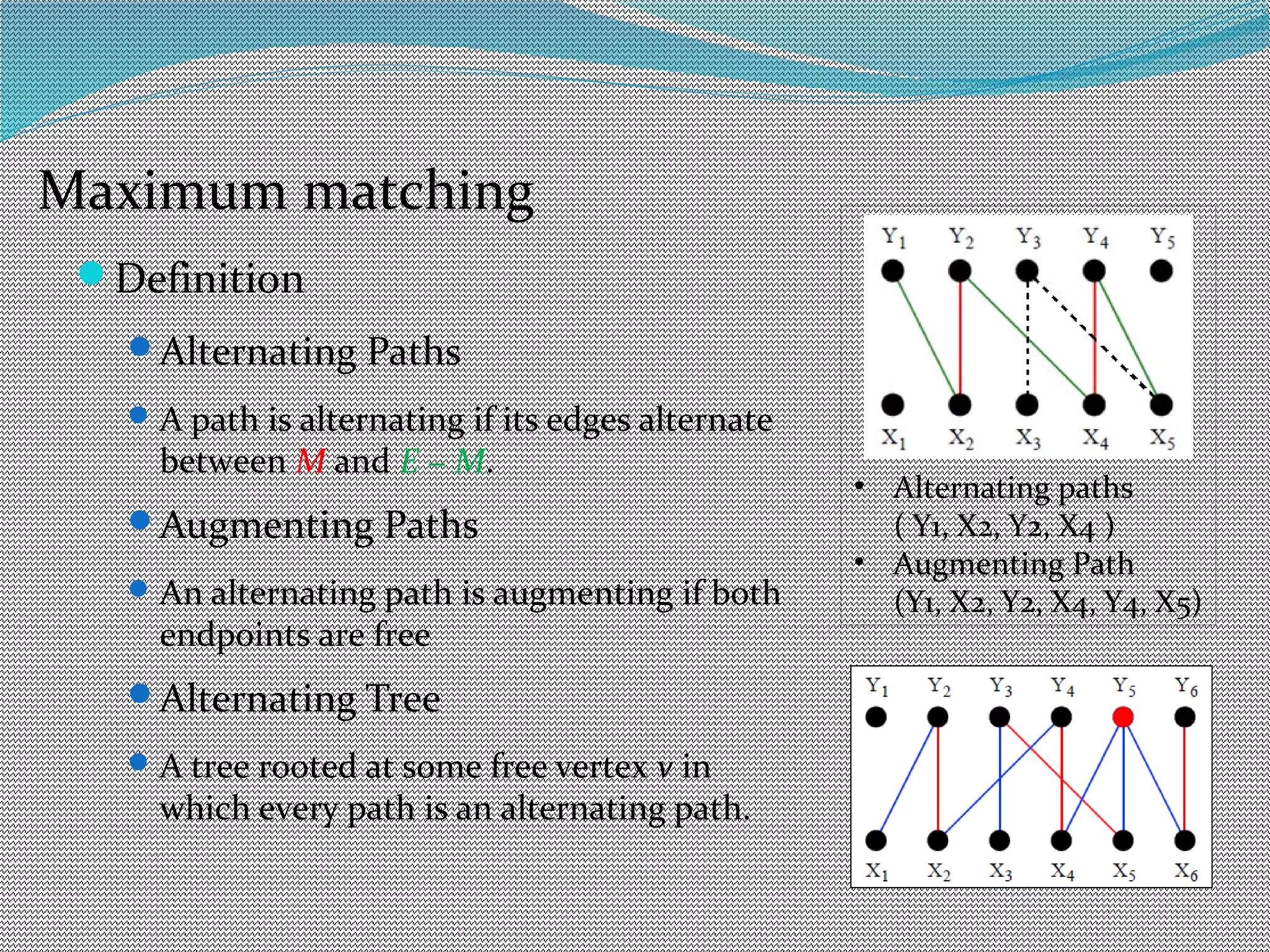 Definition
Alternating Paths
A path is alternating if its edges alternate
between M and E − M.
Augmenting Paths
An alternating path is augmenting if both
endpoints are free
Alternating Tree
A tree rooted at some free vertex v in
which every path is an alternating path.
• Alternating paths
( Y1, X2, Y2, X4 )
• Augmenting Path
(Y1, X2, Y2, X4, Y4, X5)
Maximum matching
 