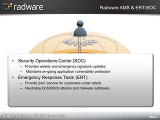 Radware AMS & ERT/SOC




? Security Operations Center (SOC)
   C Provides weekly and emergency signature updates
   C Maintains on-going application vulnerability protection
? Emergency Response Team (ERT)
   C Provide 24x7 service for customers under attack
   C Neutralize DoS/DDoS attacks and malware outbreaks




                                                                       ݺߣ 8
 