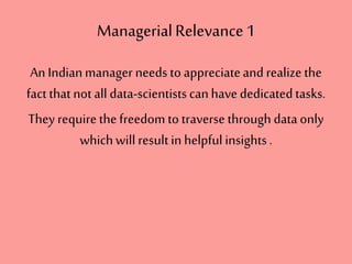 ManagerialRelevance1
An Indianmanager needs to appreciateand realize the
fact that not all data-scientistscanhave dedicatedtasks.
They require the freedom to traverse through dataonly
whichwill resultin helpful insights.
 
