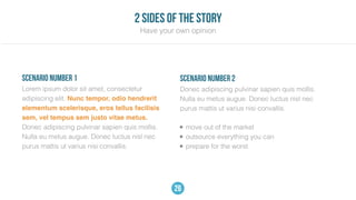 Lorem ipsum dolor sit amet, consectetur
adipiscing elit. Nunc tempor, odio hendrerit
elementum scelerisque, eros tellus facilisis
sem, vel tempus sem justo vitae metus.
Donec adipiscing pulvinar sapien quis mollis.
Nulla eu metus augue. Donec luctus nisl nec
purus mattis ut varius nisi convallis.
scenario number 1
Donec adipiscing pulvinar sapien quis mollis.
Nulla eu metus augue. Donec luctus nisl nec
purus mattis ut varius nisi convallis.
scenario number 2
• move out of the market
• outsource everything you can
• prepare for the worst
Have your own opinion
2 sides of the story
26
 