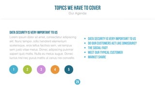 Lorem ipsum dolor sit amet, consectetur adipiscing
elit. Nunc tempor, odio hendrerit elementum
scelerisque, eros tellus facilisis sem, vel tempus
sem justo vitae metus. Donec adipiscing pulvinar
sapien quis mollis. Nulla eu metus augue. Donec
luctus nisl nec purus mattis ut varius nisi convallis.
• DATA SECURITY IS VERY IMPORTANT TO US
• DO OUR CUSTOMERS ACT LIKE DINOSOURS?
• THE SOCIAL FAD?
• MEET OUR TYPICAL CUSTOMER
• Market share
DATA SECURITY IS VERY IMPORTANT TO US
Our Agenda
topics we have to cover
532 41
29
 