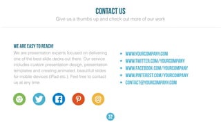 32
We are presentation experts focused on delivering
one of the best slide decks out there. Our service
includes custom presentation design, presentation
templates and creating animated, beautifull slides
for mobile devices (iPad etc.). Feel free to contact
us at any time.
• www.yourcompany.com
• www.twitter.com/yourcompany
• www.facebook.com/yourcompany
• www.pinterest.com/yourcompany
• contact@yourcompany.com
we are easy to reach!
contact us
Give us a thumbs up and check out more of our work
 