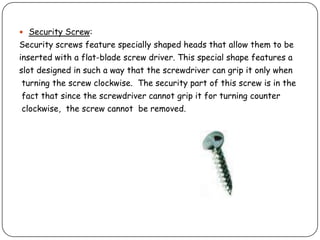 Security Screw:
Security screws feature specially shaped heads that allow them to be
inserted with a flat-blade screw driver. This special shape features a
slot designed in such a way that the screwdriver can grip it only when
turning the screw clockwise. The security part of this screw is in the
fact that since the screwdriver cannot grip it for turning counter
clockwise, the screw cannot be removed.
 
