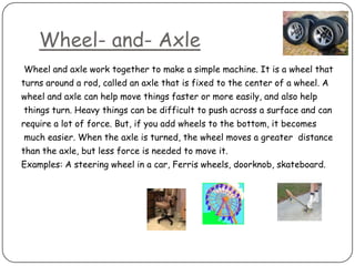 Wheel- and- Axle
Wheel and axle work together to make a simple machine. It is a wheel that
turns around a rod, called an axle that is fixed to the center of a wheel. A
wheel and axle can help move things faster or more easily, and also help
things turn. Heavy things can be difficult to push across a surface and can
require a lot of force. But, if you add wheels to the bottom, it becomes
much easier. When the axle is turned, the wheel moves a greater distance
than the axle, but less force is needed to move it.
Examples: A steering wheel in a car, Ferris wheels, doorknob, skateboard.
 