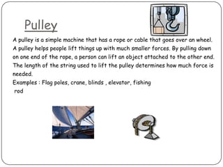 Pulley
A pulley is a simple machine that has a rope or cable that goes over an wheel.
A pulley helps people lift things up with much smaller forces. By pulling down
on one end of the rope, a person can lift an object attached to the other end.
The length of the string used to lift the pulley determines how much force is
needed.
Examples : Flag poles, crane, blinds , elevator, fishing
rod
 