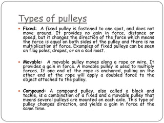 Types of pulleys
 Fixed: A fixed pulley is fastened to one spot, and does not
  move around. It provides no gain in force, distance or
  speed, but it changes the direction of the force which means
  the force is equal on both sides of the pulley and there is no
  multiplication of force. Examples of fixed pulleys can be seen
  on flag poles, drapes, or on a sail mast.

 Movable:   A movable pulley moves     along a rope or wire. It
  provides a gain in force. A movable   pulley is used to multiply
  forces. If one end of the rope is     anchored, pulling on the
  other end of the rope will apply      a doubled force to the
  object attached to the pulley.

 Compound: A compound pulley, also called a block and
  tackle, is a combination of a fixed and a movable pulley that
  means several pulleys are mounted on each axle. This type of
  pulley changes direction, and yields a gain in force at the
  same time.
 