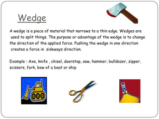 Wedge
A wedge is a piece of material that narrows to a thin edge. Wedges are
used to split things. The purpose or advantage of the wedge is to change
the direction of the applied force. Pushing the wedge in one direction
creates a force in sideways direction.


Example : Axe, knife , chisel, doorstop, saw, hammer, bulldozer, zipper,
scissors, fork, bow of a boat or ship
 