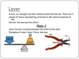 Lever
A lever is a straight rod that rotates around the fulcrum. There are 3
classes of levers representing variations in the relative locations of
   the
fulcrum, the load and the effort.
                               Class-1
Here fulcrum is located between the effort & the load.
Examples of class-1 lever: Pliers, See-saw
 